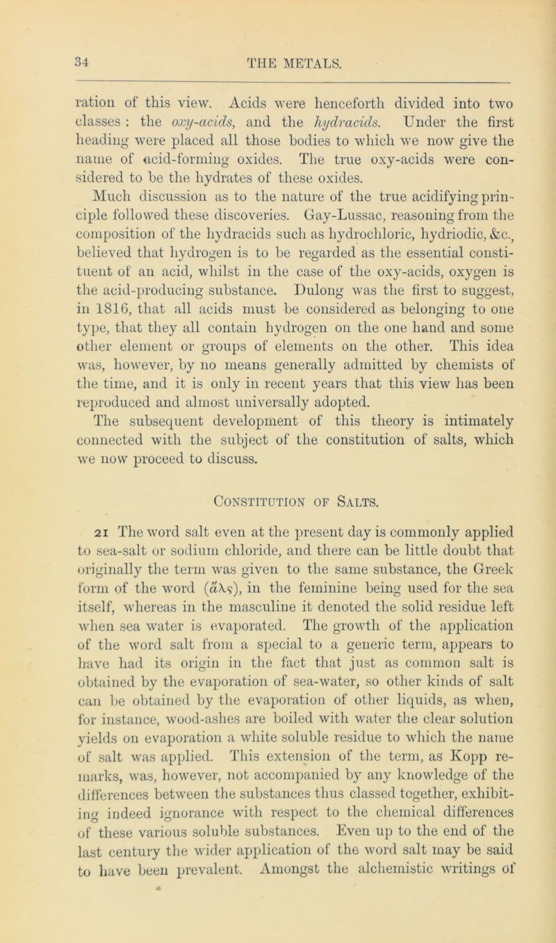 ration of this view. Acids were henceforth divided into two classes : the oxy-acids, and the hydracids. Under the first heading were placed all those bodies to which we now give the name of acid-forming oxides. The true oxy-acids were con- sidered to be the hydrates of these oxides. Much discussion as to the nature of the true acidifying prin- ciple followed these discoveries. Gay-Lussac, reasoning from the composition of the hydracids such as hydrochloric, hydriodic, &c.? believed that hydrogen is to be regarded as the essential consti- tuent of an acid, whilst in the case of the oxy-acids, oxygen is the acid-producing substance. Dulong was the first to suggest, in 1816, that all acids must be considered as belonging to one type, that they all contain hydrogen on the one hand and some other element or groups of elements on the other. This idea was, however, by no means generally admitted by chemists of the time, and it is only in recent years that this view has been reproduced and almost universally adopted. The subsequent development of this theory is intimately connected with the subject of the constitution of salts, which we now proceed to discuss. Constitution of Salts. 21 The word salt even at the present day is commonly applied to sea-salt or sodium chloride, and there can be little doubt that originally the term was given to the same substance, the Greek form of the word (aA?), in the feminine being used for the sea itself, whereas in the masculine it denoted the solid residue left when sea water is evaporated. The growth of the application of the word salt from a special to a generic term, appears to have had its origin in the fact that just as common salt is obtained by the evaporation of sea-water, so other kinds of salt can be obtained by the evaporation of other liquids, as when, for instance, wood-ashes are boiled with water the clear solution yields on evaporation a white soluble residue to which the name of salt was applied. This extension of the term, as Ivopp re- marks, was, however, not accompanied by any knowledge of the differences between the substances thus classed together, exhibit- ing indeed ignorance with respect to the chemical differences of these various soluble substances. Even up to the end of the last century the wider application of the word salt may be said to have been prevalent. Amongst the alchemistic writings of