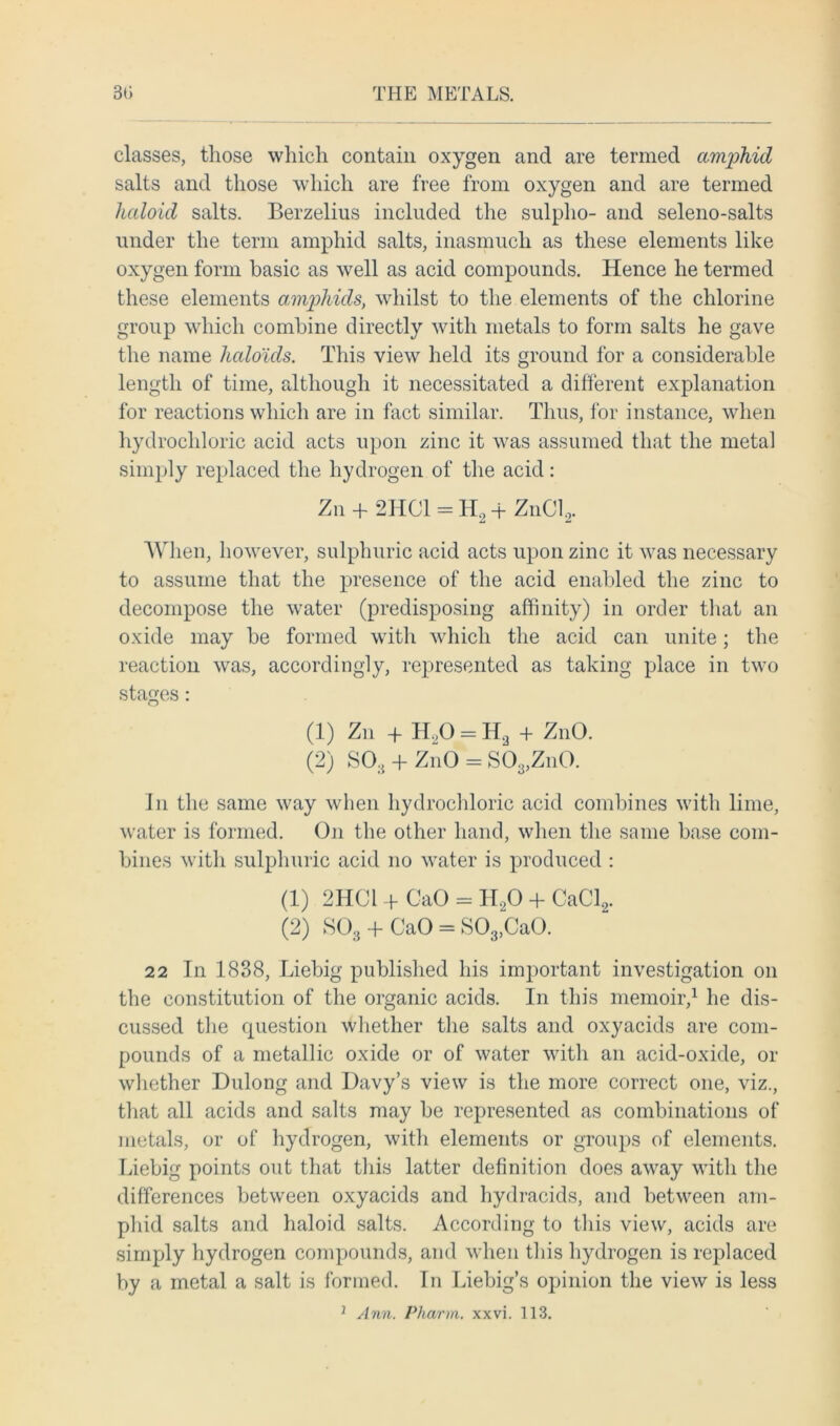 classes, those which contain oxygen and are termed amphid salts and those which are free from oxygen and are termed haloid salts. Berzelius included the sulpho- and seleno-salts under the term amphid salts, inasmuch as these elements like oxygen form basic as well as acid compounds. Hence he termed these elements amphids, whilst to the elements of the chlorine group which combine directly with metals to form salts he gave the name haloids. This view held its ground for a considerable length of time, although it necessitated a different explanation for reactions which are in fact similar. Thus, for instance, when hydrochloric acid acts upon zinc it was assumed that the metal simply replaced the hydrogen of the acid: Zn + 2HC1 = H2 + ZnCI, When, however, sulphuric acid acts upon zinc it was necessary to assume that the presence of the acid enabled the zinc to decompose the water (predisposing affinity) in order that an oxide may be formed with which the acid can unite; the reaction was, accordingly, represented as taking place in two stages: (1) Zn + H20 = H2 + ZnO. (2) S03 + ZnO = S03,ZnO. In the same way when hydrochloric acid combines with lime, water is formed. O11 the other hand, when the same base com- bines with sulphuric acid no water is produced : (1) 2HCI + CaO = H20 + CaCl2. (2) S03 + CaO = S03,CaO. 22 In 1838, Liebig published his important investigation on the constitution of the organic acids. In this memoir,1 he dis- cussed the question whether the salts and oxyacids are com- pounds of a metallic oxide or of water with an acid-oxide, or whether Dulong and Davy’s view is the more correct one, viz., that all acids and salts may be represented as combinations of metals, or of hydrogen, with elements or groups of elements. Liebig points out that this latter definition does away with the differences between oxyacids and hydracids, and between am- phid salts and haloid salts. According to this view, acids are simply hydrogen compounds, and when this hydrogen is replaced by a metal a salt is formed. In Liebig’s opinion the view is less } Ann. Pharm. xxvi. 113.