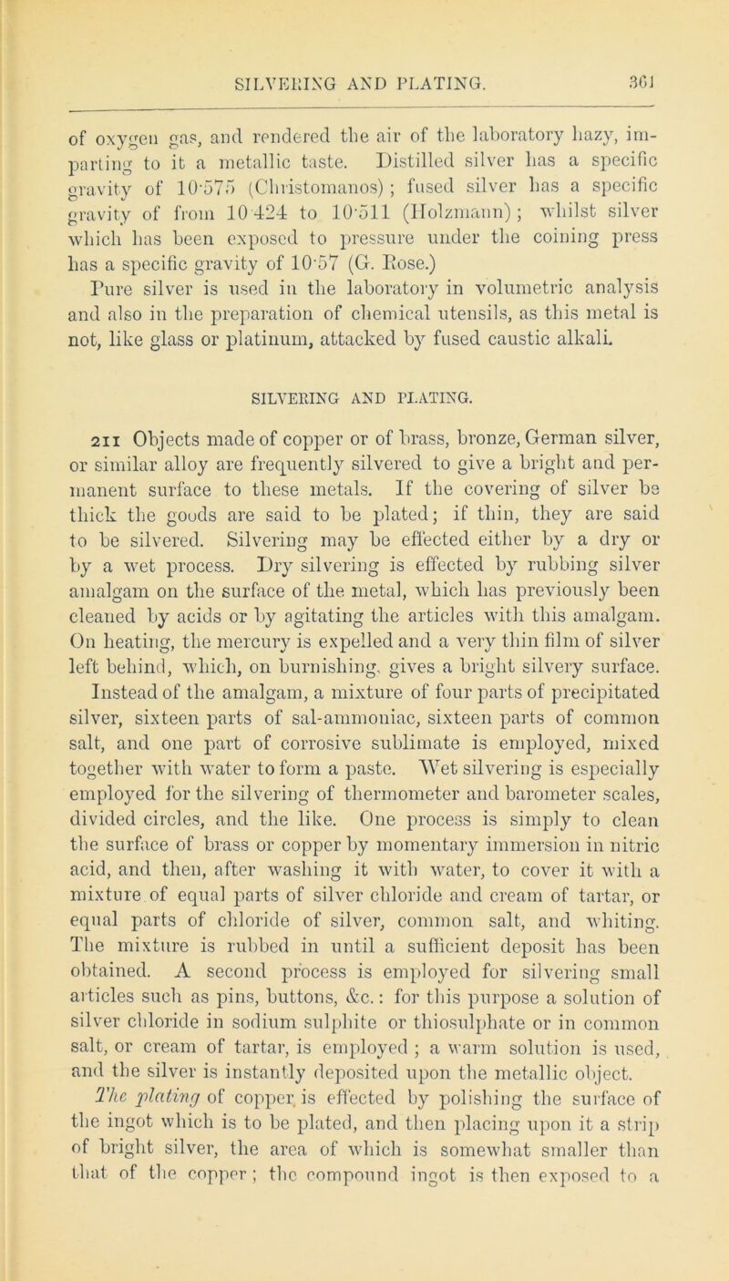 SILVERING AND PLATING 3GJ of oxygen grip, and rendered the air of the laboratory liazy, im- parting to it a metallic taste. Distilled silver has a specific gravity of 10-575 (Cliristomanos) ; fused silver has a specific gravity of from 10 424 to 10-511 (Holzmann) ; whilst silver which has been exposed to pressure under the coining press has a specific gravity of 10-57 (G. Eose.) Pure silver is used in the laboratory in volumetric analysis and also in the preparation of chemical utensils, as this metal is not, like glass or platinum, attacked by fused caustic alkali. SILVERING AND PLATING. 211 Objects made of copper or of brass, bronze, German silver, or similar alloy are frequently silvered to give a bright and per- manent surface to these metals. If the covering of silver be thick the goods are said to be plated; if thin, they are said to be silvered. Silvering may be effected either by a dry or by a wet process. Dry silvering is effected by rubbing silver amalgam on the surface of the metal, which has previously been cleaned by acids or by agitating the articles with this amalgam. On heating, the mercury is expelled and a very thin film of silver left behind, which, on burnishing, gives a bright silvery surface. Instead of the amalgam, a mixture of four parts of precipitated silver, sixteen parts of sal-ammoniac, sixteen parts of common salt, and one part of corrosive sublimate is employed, mixed together with water to form a paste. Wet silvering is especially employed for the silvering of thermometer and barometer scales, divided circles, and the like. One process is simply to clean the surface of brass or copper by momentary immersion in nitric acid, and then, after washing it with water, to cover it with a mixture of equal parts of silver chloride and cream of tartar, or equal parts of chloride of silver, common salt, and whiting. The mixture is rubbed in until a sufficient deposit has been obtained. A second process is employed for silvering small articles such as pins, buttons, &c.: for this purpose a solution of silver chloride in sodium sulphite or thiosulphate or in common salt, or cream of tartar, is employed ; a warm solution is used, and the silver is instantly deposited upon the metallic object. The plating of copper is effected by polishing the surface of the ingot which is to be plated, and then placing upon it a strip of bright silver, the area of which is somewhat smaller than that of the copper ; the compound ingot is then exposed to a