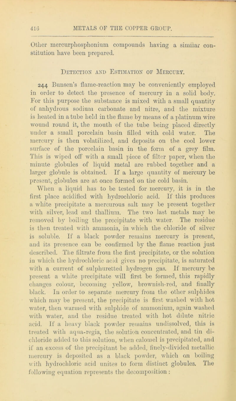Other mercurpliosphonium compounds having a similar con- stitution have been prepared. Detection and Estimation of Mercury. 244 Bunsen’s flame-reaction may be conveniently employed in order to detect the presence of mercury in a solid body. Eor this purpose the substance is mixed with a small quantity of anhydrous sodium carbonate and nitre, and the mixture is heated in a tube held in the flame by means of a platinum wire wound round it, the mouth of the tube being placed directly under a small porcelain basin tilled with cold water. The mercury is then volatilized, and deposits on the cool lower surface of the porcelain basin in the form of a grey film. This is wiped off with a small piece of filter paper, when the minute globules of liquid metal are rubbed together and a larger globule is obtained. If a large quantity of mercury be present, globules are at once formed on the cold basin. When a liquid has to be tested for mercury, it is in the first place acidified with hydrochloric acid. If this produces a white precipitate a mercurous salt may be present together with silver, lead and thallium. The two last metals may be removed by boiling the precipitate with water. The residue is then treated with ammonia, in which the chloride of silver is soluble. If a black powder remains mercury is present, and its presence can be confirmed by the flame reaction just described. The filtrate from the first precipitate, or the solution in which the hydrochloric acid gives no precipitate, is saturated with a current of sulphuretted hydrogen gas. If mercury be present a white precipitate will first be formed, this rapidly changes colour, becoming yellow, brownish-red, and finally black. In order to separate mercury from the other sulphides which may be present, the precipitate is first washed with hot water, then warmed with sulphide of ammonium, again washed with water, and the residue treated with hot dilute nitric acid. If a heavy black powder remains undissolved, this is treated with aqua-regia, the solution concentrated, and tin di- chloride added to this solution, when calomel is precipitated, and if an excess of the precipitant lie added, finely-divided metallic mercury is deposited as a black powder, which on boiling with hydrochloric acid unites to form distinct globules. The following equation represents the decomposition:
