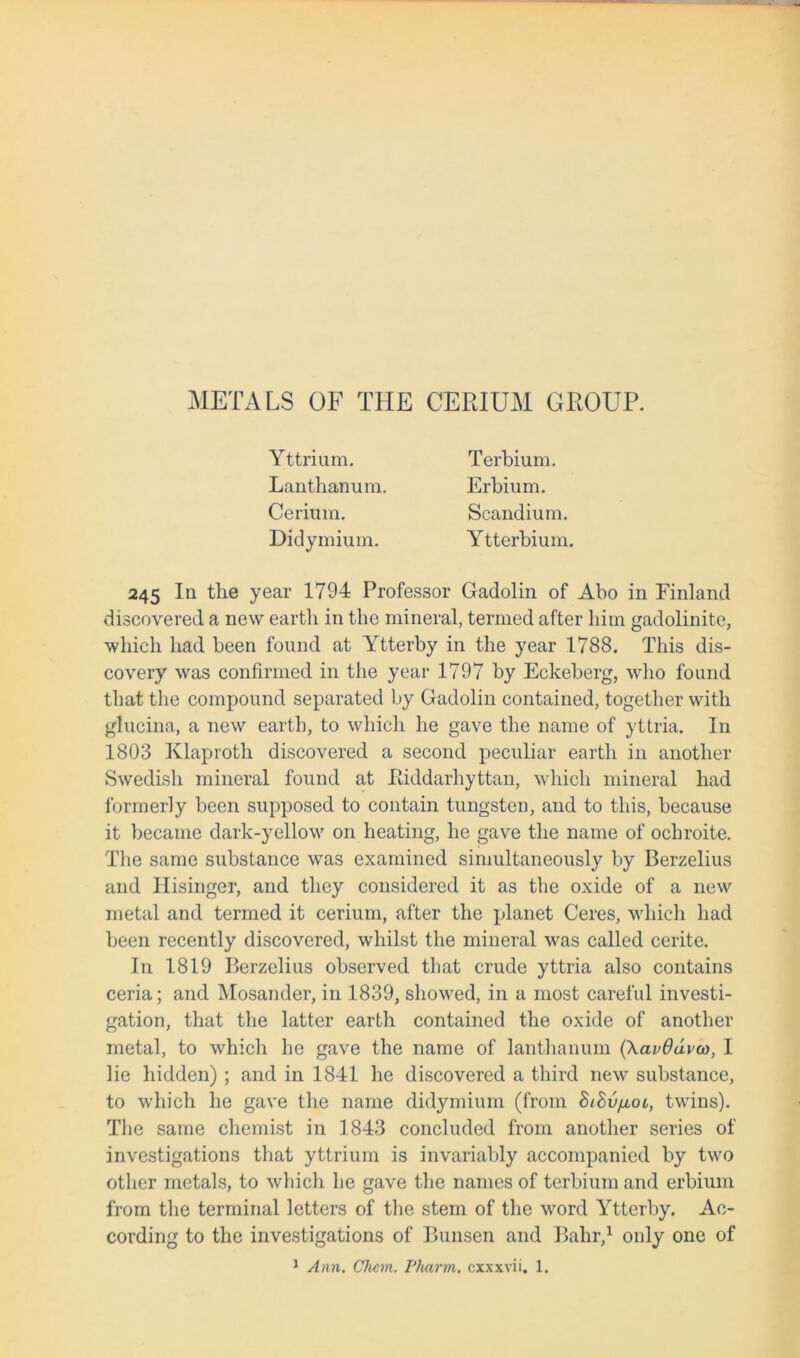 METALS OF THE CERIUM GROUP. Yttrium. Lanthanum. Cerium. Didymium. Terbium. Erbium. Scandium. Ytterbium. 245 In the year 1794 Professor Gadolin of Abo in Finland discovered a new earth in the mineral, termed after him gadolinite, which had been found at Ytterby in the year 1788. This dis- covery was confirmed in the year 1797 by Eckeberg, who found that the compound separated by Gadolin contained, together with glucina, a new earth, to which he gave the name of yttria. In 1803 Klaproth discovered a second peculiar earth in another Swedish mineral found at Eiddarhyttan, which mineral had formerly been supposed to contain tungsten, and to this, because it became dark-yellow on heating, he gave the name of ochroite. The same substance was examined simultaneously by Berzelius and Hisinger, and they considered it as the oxide of a new metal and termed it cerium, after the planet Ceres, which had been recently discovered, whilst the mineral was called cerite. In 1819 Berzelius observed that crude yttria also contains ceria; and Mosander, in 1839, showed, in a most careful investi- gation, that the latter earth contained the oxide of another metal, to which he gave the name of lanthanum (\av6ava), I lie hidden) ; and in 1841 he discovered a third new substance, to which he gave the name didymium (from BiSv/xol, twins). The same chemist in 1843 concluded from another series of investigations that yttrium is invariably accompanied by two other metals, to which he gave the names of terbium and erbium from the terminal letters of the stem of the word Ytterby. Ac- cording to the investigations of Bunsen and Bahr,1 only one of