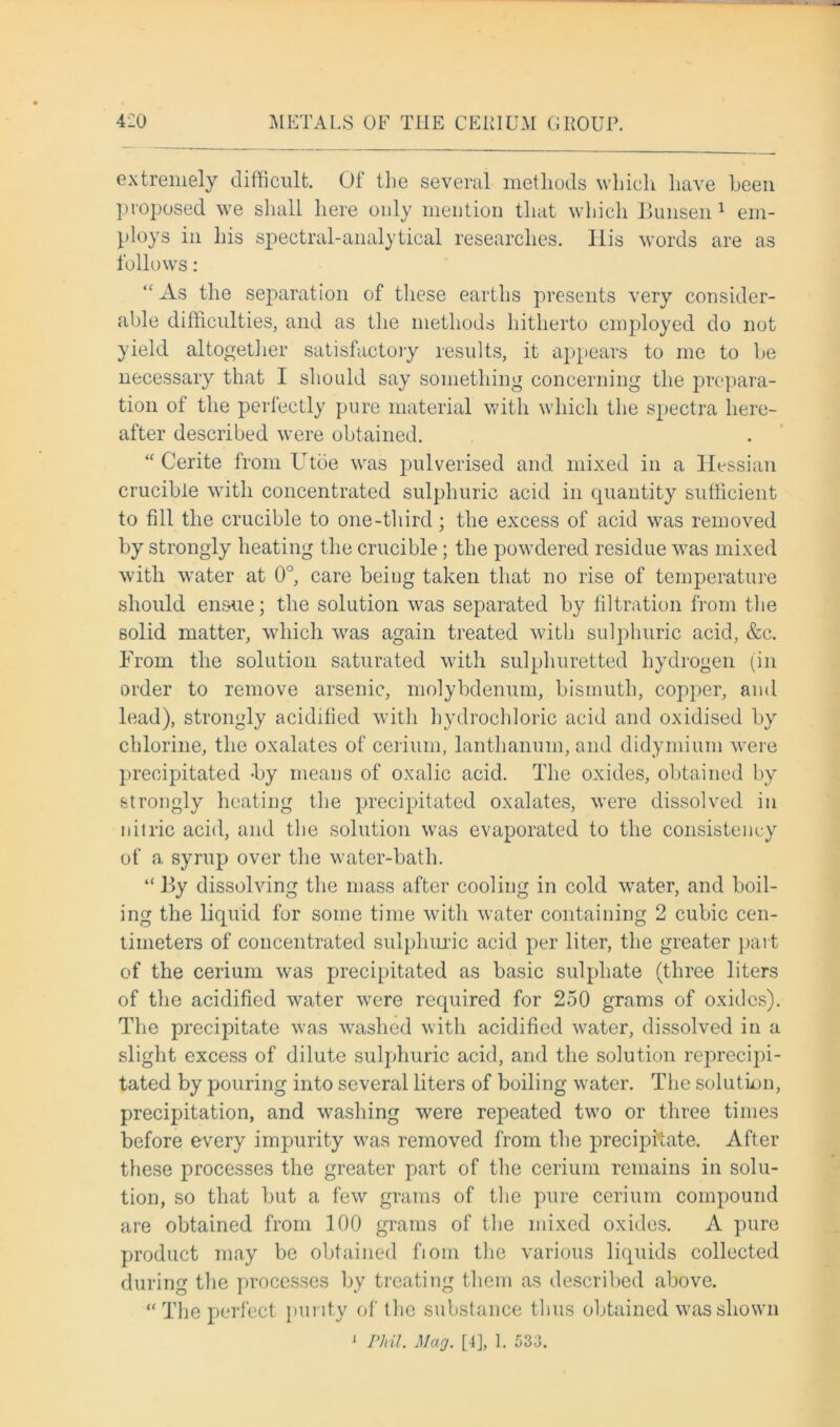 extremely difficult. Of the several methods which have been proposed we shall here only mention that which Bunsen 1 em- ploys in his spectral-analytical researches, llis words are as follows: “ As the separation of these earths presents very consider- able difficulties, and as the methods hitherto employed do not yield altogether satisfactory results, it appears to me to be necessary that I should say something concerning the prepara- tion of the perfectly pure material with which the spectra here- after described were obtained. “ Cerite from Utoe was pulverised and mixed in a Hessian crucible with concentrated sulphuric acid in cpiantity sufficient to fill the crucible to one-third; the excess of acid was removed by strongly heating the crucible; the powdered residue was mixed with water at 0°, care being taken that no rise of temperature should ensue; the solution was separated by filtration from the solid matter, which was again treated with sulphuric acid, &c. From the solution saturated with sulphuretted hydrogen (in order to remove arsenic, molybdenum, bismuth, copper, and lead), strongly acidified with hydrochloric acid and oxidised by chlorine, the oxalates of cerium, lanthanum, and didymium were precipitated by means of oxalic acid. The oxides, obtained by strongly heating the precipitated oxalates, were dissolved in nitric acid, and the solution was evaporated to the consistency of a syrup over the water-bath. “ By dissolving the mass after cooling in cold water, and boil- ing the liquid for some time with water containing 2 cubic cen- timeters of concentrated sulphuric acid per liter, the greater part of the cerium was precipitated as basic sulphate (three liters of the acidified water were required for 250 grams of oxides). The precipitate was washed with acidified water, dissolved in a slight excess of dilute sulphuric acid, and the solution reprecipi- tated by pouring into several liters of boiling water. The solution, precipitation, and washing were repeated two or three times before every impurity was removed from the precipitate. After these processes the greater part of the cerium remains in solu- tion, so that but a few grams of the pure cerium compound are obtained from 100 grams of the mixed oxides. A pure product may be obtained fiom the various liquids collected during the processes by treating them as described above. “ The perfect purity of the substance thus obtained was shown J Phil. Mag. [4], 1. 533.