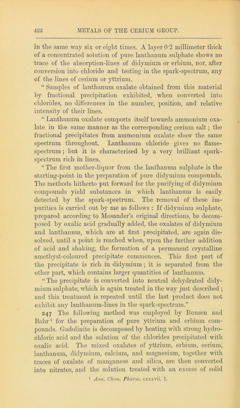 in tlie same way six or eight times. A layer 0-2 millimeter thick of a concentrated solution of pure lanthanum sulphate shows no trace of the absorption-lines of didymium or erbium, nor, after conversion into chloride and testing in the spark-spectrum, any of the lines of cerium or yttrium. “ Samples of lanthanum oxalate obtained from this material by fractional precipitation exhibited, when converted into chlorides, no differences in the number, position, and relative intensity of their lines. “ Lanthanum oxalate comports itself towards ammonium oxa- late in the same manner as the corresponding cerium salt; the fractional precipitates from ammonium oxalate show the same spectrum throughout. Lanthanum chloride gives no flame- spectrum ; but it is characterised by a very brilliant spark- spectrum rich in lines. “ The first mother-liquor from the lanthanum sulphate is the starting-point in the preparation of pure didymium compounds. The methods hitherto put forward for the purifying of didymium compounds yield substances in which lanthanum is easily detected by the spark-spectrum. The removal of these im- purities is carried out by me as follows : If didymium sulphate, prepared according to Mosander’s original directions, be decom- posed by oxalic acid gradually added, the oxalates of didymium and lanthanum, which are at first precipitated, are again dis- solved, until a point is reached when, upon the further addition of acid and shaking, the formation of a permanent crystalline amethyst-coloured precipitate commences. This first part of the precipitate is rich in didymium; it is separated from the other part, which contains larger quantities of lanthanum. “ The precipitate is converted into neutral dehydrated didy- mium sulphate, which is again treated in the way just described ; and this treatment is repeated until the last product does not exhibit any lanthanum-lines in the spark-spectrum.” 247 The following method was employed by Bunsen and Bahr1 for the preparation of pure yttrium and erbium com- pounds. Gadolinite is decomposed by heating with strong hydro- chloric acid and the solution of the chlorides precipitated with oxalic acid. The mixed oxalates of yttrium, erbium, cerium, lanthanum, didymium, calcium, and magnesium, together with traces of oxalate of manganese and silica, are then converted into nitrates, and the solution treated with an excess of solid