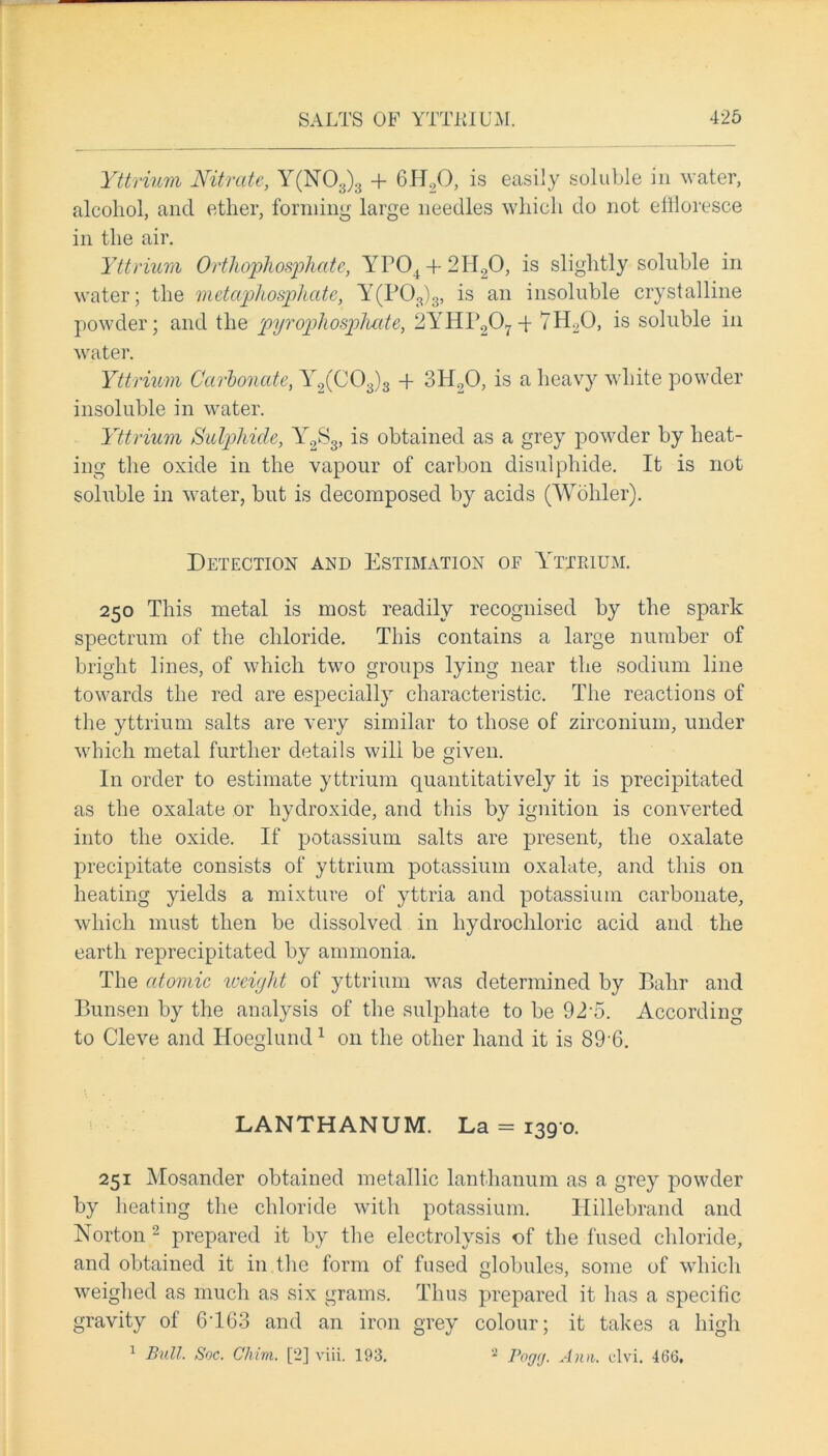 Yttrium Nitrate, Y(N03)3 + 6H20, is easily soluble in water, alcohol, and ether, forming large needles which do not effloresce in the air. Yttrium Orthophosphate, YP04 + 2H20, is slightly soluble in water; the metaphosphate, Y(P03)3, is an insoluble crystalline powder; and the pyrophosphate, 2YHP207T 7H20, is soluble in water. Yttrium Carbonate, Y2(C03)3 -f 3H20, is a heavy white powder insoluble in water. Yttrium Sulphide, Y2S3, is obtained as a grey powder by heat- ing the oxide in the vapour of carbon disulphide. It is not soluble in water, but is decomposed by acids (Wohler). Detection and Estimation of Yttrium. 250 This metal is most readily recognised by the spark spectrum of the chloride. This contains a large number of bright lines, of which two groups lying near the sodium line towards the red are especially characteristic. The reactions of the yttrium salts are very similar to those of zirconium, under which metal further details will be given. In order to estimate yttrium quantitatively it is precipitated as the oxalate or hydroxide, and this by ignition is converted into the oxide. If potassium salts are present, the oxalate precipitate consists of yttrium potassium oxalate, and this on heating yields a mixture of yttria and potassium carbonate, which must then be dissolved in hydrochloric acid and the earth reprecipitated by ammonia. The atomic weight of yttrium was determined by Balrr and Bunsen by the analysis of the sulphate to be 92‘5. According to Cleve and Hoeglund1 on the other hand it is 89-6. LANTHANUM. La = 1390. 251 Mosander obtained metallic lanthanum as a grey powder by heating the chloride with potassium. Hillebrand and Norton 2 prepared it by the electrolysis of the fused chloride, and obtained it in the form of fused globules, some of which weighed as much as six grams. Thus prepared it has a specific gravity of 6163 and an iron grey colour; it takes a high 1 Bull. Soc. Chim. [2] viii. 193. 2 Pogg. Ana. clvi. 463,