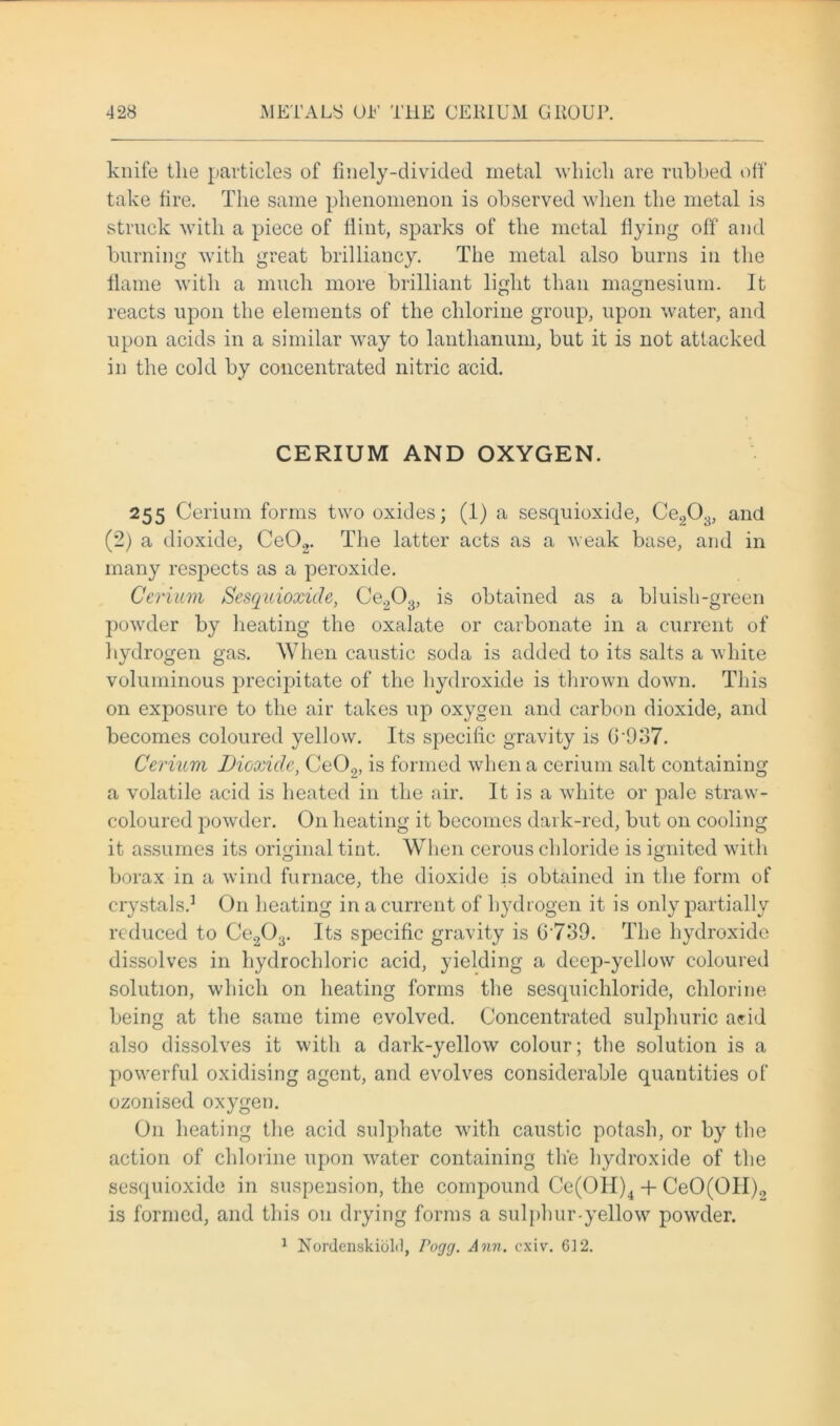 knife the particles of finely-divided metal which are rubbed off take fire. The same phenomenon is observed when the metal is struck with a piece of Hint, sparks of the metal Hying off and burning with great brilliancy. The metal also burns in the flame with a much more brilliant light than magnesium. It reacts upon the elements of the chlorine group, upon water, and upon acids in a similar way to lanthanum, but it is not attacked in the cold by concentrated nitric acid. CERIUM AND OXYGEN. 255 Cerium forms two oxides; (1) a sesquioxide, Ce203, and (2) a dioxide, Ce02. The latter acts as a weak base, and in many respects as a peroxide. Cerium Sesquioxide, Ce203, is obtained as a bluish-green powder by heating the oxalate or carbonate in a current of hydrogen gas. When caustic soda is added to its salts a white voluminous precipitate of the hydroxide is thrown down. This on exposure to the air takes up oxygen and carbon dioxide, and becomes coloured yellow. Its specific gravity is G'937. Cerium Dioxide, Ce09, is formed when a cerium salt containing a volatile acid is heated in the air. It is a white or pale straw- coloured powder. On heating it becomes dark-red, but on cooling it assumes its original tint. When cerous chloride is ignited with borax in a wind furnace, the dioxide is obtained in the form of crystals.1 On heating in a current of hydrogen it is only partially reduced to Ce203. Its specific gravity is G739. The hydroxide dissolves in hydrochloric acid, yielding a deep-yellow coloured solution, which on heating forms the sesquichloride, chlorine being at the same time evolved. Concentrated sulphuric acid also dissolves it with a dark-yellow colour; the solution is a powerful oxidising agent, and evolves considerable quantities of ozonised oxygen. O11 heating the acid sulphate with caustic potash, or by the action of chlorine upon water containing the hydroxide of the sesquioxide in suspension, the compound Ce(OH)4 + CeO(OII)0 is formed, and this on drying forms a sulphur-yellow powder. 1 Nordenskiolil, Pogg. Ann. cxiv. 612.