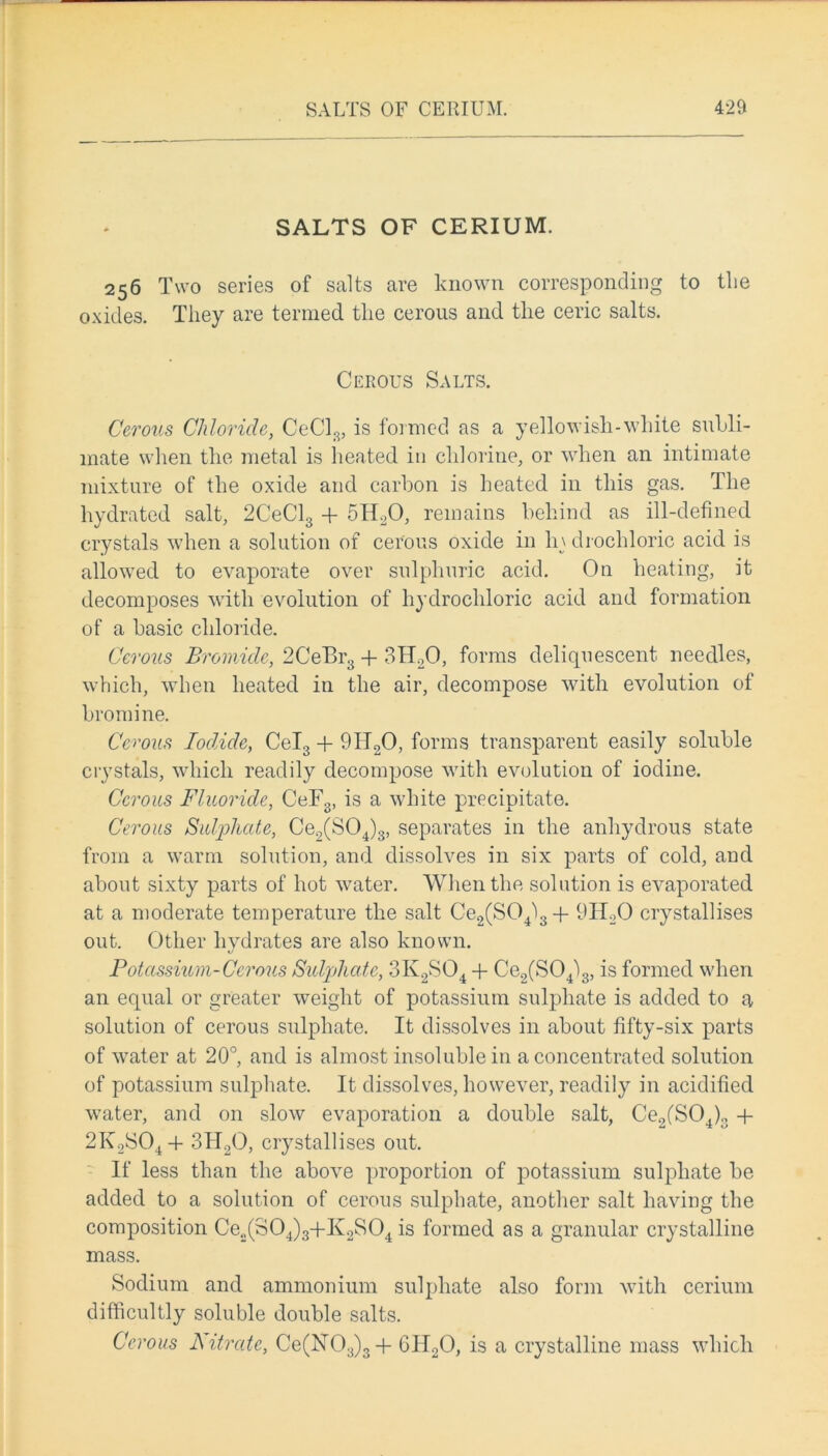 SALTS OF CERIUM. 256 Two series of salts are known corresponding to tlie oxides. They are termed, tlie cerous and. the ceric salts. Cerous Salts. Cerous Chloride, CeCl3, is formed as a yellowish-white subli- mate when the metal is heated in chlorine, or when an intimate mixture of the oxide and carbon is heated in this gas. The hydrated salt, 2CeCl3 + 5ILO, remains behind as ill-defined crystals when a solution of cerous oxide in li\ drochloric acid is allowed to evaporate over sulphuric acid. On heating, it decomposes with evolution of hydrochloric acid and formation of a basic chloride. Cerous Bromide, 2CeBr3 + 3FLO, forms deliquescent needles, which, when heated in the air, decompose with evolution of bromine. Cerous Iodide, Cel3 + 9H20, forms transparent easily soluble crystals, which readily decompose with evolution of iodine. Cerous Fluoride, CeF3, is a white precipitate. Cerous Sulphate, Ce2(S04)3, separates in the anhydrous state from a warm solution, and dissolves in six parts of cold, and about sixty parts of hot water. When the solution is evaporated at a moderate temperature the salt Ce2(S04l3 + 9H20 crystallises out. Other hydrates are also known. Potassium-Cerous Sulphcde, 3K2S04 + Ce2(S04)3, is formed when an equal or greater weight of potassium sulphate is added to a solution of cerous sulphate. It dissolves in about fifty-six parts of water at 20°, and is almost insoluble in a concentrated solution of potassium sulphate. It dissolves, however, readily in acidified water, and on slow evaporation a double salt, Ce2(S04)3 + 2K2S04 + 3H20, crystallises out. If less than the above proportion of potassium sulphate be added to a solution of cerous sulphate, another salt having the composition Ce„(S04)3+K2S04 is formed as a granular crystalline mass. Sodium and ammonium sulphate also form with cerium difficultly soluble double salts. Cerous Nitrate, Ce(lSr03)3-f GIT20, is a crystalline mass which