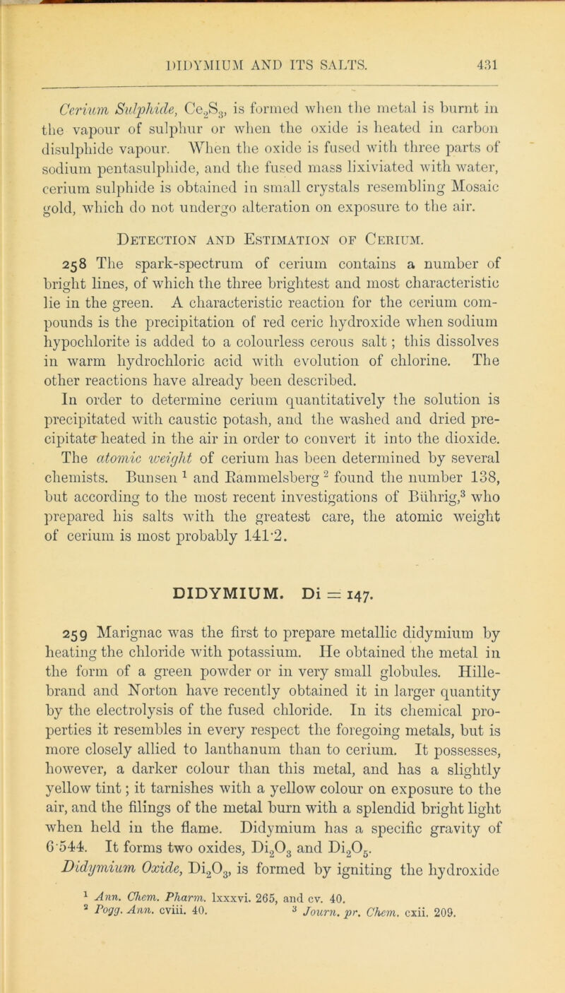 Cerium Sulphide, Ce.2S3, is formed when the metal is burnt in the vapour of sulphur or when the oxide is heated in carbon disulphide vapour. When the oxide is fused with three parts of sodium pentasulphide, and the fused mass lixiviated with water, cerium sulphide is obtained in small crystals resembling Mosaic gold, which do not undergo alteration on exposure to the air. Detection and Estimation of Cerium. 258 The spark-spectrum of cerium contains a number of bright lines, of which the three brightest and most characteristic lie in the green. A characteristic reaction for the cerium com- pounds is the precipitation of red ceric hydroxide when sodium hypochlorite is added to a colourless cerous salt; this dissolves in warm hydrochloric acid with evolution of chlorine. The other reactions have already been described. In order to determine cerium quantitatively the solution is precipitated with caustic potash, and the washed and dried pre- cipitate heated in the air in order to convert it into the dioxide. The atomic loeiglit of cerium has been determined by several chemists. Bunsen 1 and Bammelsberg 2 found the number 138, but according to the most recent investigations of Biihrig,3 who prepared his salts with the greatest care, the atomic weight of cerium is most probably 141*2. DIDYMIUM. Di = 147. 259 Marignac was the first to prepare metallic clidymium by heating the chloride with potassium. He obtained the metal in the form of a green powder or in very small globules. Hille- brand and Norton have recently obtained it in larger quantity by the electrolysis of the fused chloride. In its chemical pro- perties it resembles in every respect the foregoing metals, but is more closely allied to lanthanum than to cerium. It possesses, however, a darker colour than this metal, and has a slightly yellow tint; it tarnishes with a yellow colour on exposure to the air, and the filings of the metal burn with a splendid bright light when held in the flame. Didymium has a specific gravity of G 544. It forms two oxides, Di203 and Di205. Didymium Oxide, Di203, is formed by igniting the hydroxide 1 Ann. Clicm. Pharvi. lxxxvi. 265, and cv. 40. 2 Fogg. Ann. cviii. 40. 3 Journ. pr. Chcm. cxii. 209.