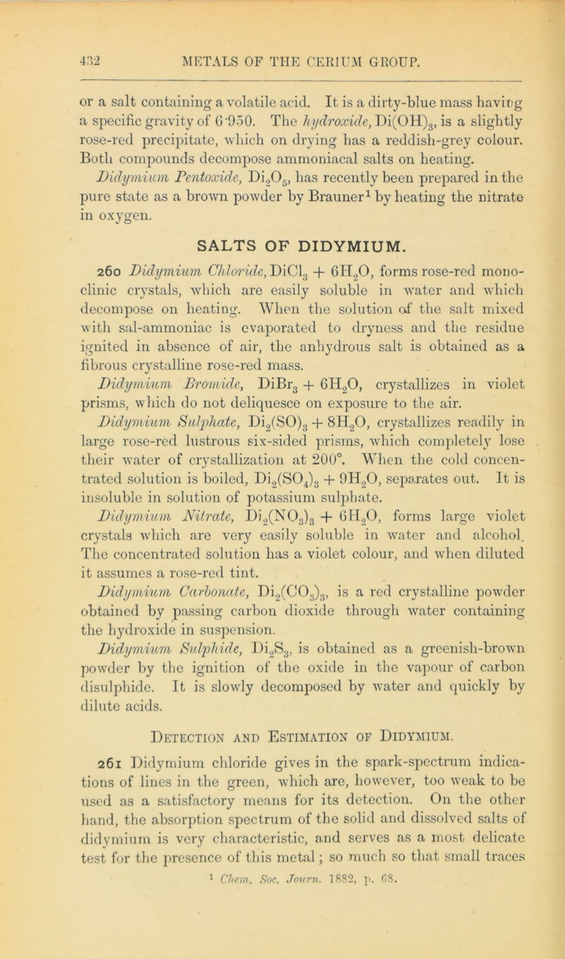 or a salt containing a volatile acid. It is a dirty-blue mass having a specific gravity of G'950. The hydroxide, Di(OH)3, is a slightly rose-red precipitate, which on drying has a reddish-grey colour. Both compounds decompose ammoniacal salts on heating. Didymium Pentoxidc, Di205, has recently been prepared in the pure state as a brown powder by Brauner1 by heating the nitrate in oxygen. SALTS OF DIDYMIUM. 260 Didymium Chloride, DiCl3 + 6H20, forms rose-red mono- clinic crystals, which are easily soluble in water and which decompose on heating. When the solution of the salt mixed with sal-ammoniac is evaporated to dryness and the residue ignited in absence of air, the anhydrous salt is obtained as a fibrous crystalline rose-red mass. Didymium Bromide, DiBr3 + GTI.,0, crystallizes in violet prisms, which do not deliquesce on exposure to the air. Didymium Sutyhate, Di2(SO)3 + 8H.20, crystallizes readily in large rose-red lustrous six-sided prisms, which completely lose their water of crystallization at 200°. When the cold concen- trated solution is boiled, Di2(S04)3 + 9H20, sejiarates out. It is insoluble in solution of potassium sulphate. Didymium Nitrate, Di2(N03)3 -f- 6H20, forms large violet crystals which are very easily soluble in water and alcohol. The concentrated solution has a violet colour, and when diluted it assumes a rose-red tint. Didymium Carbonate, Di2(C03)3, is a red crystalline powder obtained by passing carbon dioxide through water containing the hydroxide in suspension. Didymium Sulphide, Di2S3, is obtained as a greenish-brown powder by the ignition of the oxide in the vapour of carbon disulphide. It is slowly decomposed by water and quickly by dilute acids. Detection and Estimation of Didymium. 261 Didymium chloride gives in the spark-spectrum indica- tions of lines in the green, which are, however, too weak to be used as a satisfactory means for its detection. On the other hand, the absorption spectrum of the solid and dissolved salts of didymium is very characteristic, and serves as a most delicate test for the presence of this metal; so much so that small traces 1 Chcm. Soc. Journ. 1882, p. 68.