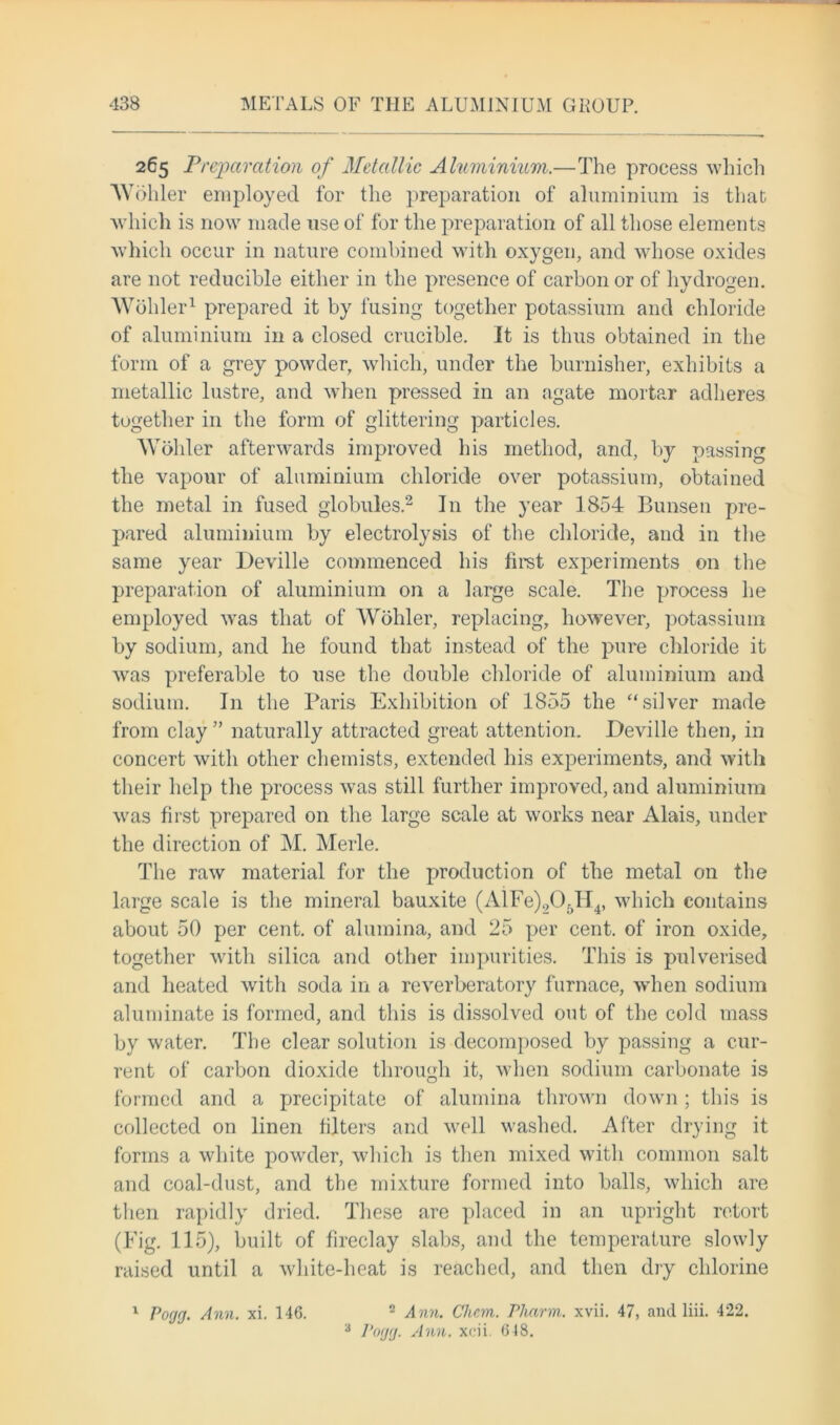 265 Preparation of Metallic Aluminium,.—The process which Wohler employed for the preparation of aluminium is that which is now made use of for the preparation of all those elements which occur in nature combined with oxygen, and whose oxides are not reducible either in the presence of carbon or of hydrogen. Wohler1 prepared it by fusing together potassium and chloride of aluminium in a closed crucible. It is thus obtained in the form of a grey powder, which, under the burnisher, exhibits a metallic lustre, and when pressed in an agate mortar adheres together in the form of glittering particles. Wohler afterwards improved his method, and, by passing the vapour of aluminium chloride over potassium, obtained the metal in fused globules.2 I11 the year 1854 Bunsen pre- pared aluminium by electrolysis of the chloride, and in the same year Deville commenced his first experiments on the preparation of aluminium on a large scale. The process he employed was that of Wohler, replacing, however, potassium by sodium, and he found that instead of the pure chloride it was preferable to use the double chloride of aluminium and sodium. I11 the Paris Exhibition of 1855 the “silver made from clay ” naturally attracted great attention. Deville then, in concert with other chemists, extended his experiments, and with their help the process was still further improved, and aluminium was first prepared on the large scale at works near Alais, under the direction of M. Merle. The raw material for the production of the metal on the large scale is the mineral bauxite (AlFe)905H4, which contains about 50 per cent, of alumina, and 25 per cent, of iron oxide, together with silica and other impurities. This is pulverised and heated with soda in a reverberatory furnace, when sodium aluminate is formed, and this is dissolved out of the cold mass by water. The clear solution is decomposed by passing a cur- rent of carbon dioxide through it, when sodium carbonate is formed and a precipitate of alumina thrown down; this is collected on linen filters and well washed. After drying it forms a white powder, which is then mixed with common salt and coal-dust, and the mixture formed into balls, which are then rapidly dried. These are placed in an upright retort (Fig. 115), built of fireclay slabs, and the temperature slowly raised until a white-heat is reached, and then dry chlorine 2 Ann. CJiem. Pharm. xvii. 47, and liii. 422. 3 Porj(j. Ann. xcii. 618. 1 Poyy. Ann. xi. 146.