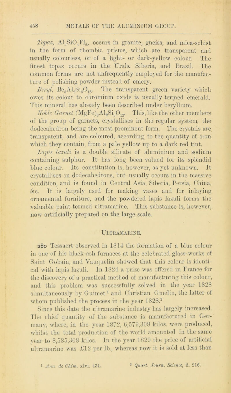Topaz, AkSi04Fl2, occurs in granite, gneiss, and mica-schist in the form of rhombic prisms, which are transparent and usually colourless, or of a light- or dark-yellow colour. The finest topaz occurs in the Urals. Siberia, and Brazil. The common forms are not unfrequently employed for the manufac- ture of polishing powder instead of emery. Buryi, Be3Al2Si6018. The transparent green variety which owes its colour to chromium oxide is usually termed emerald. This mineral has already been described under beryllium. Noble Garnet (MgFe)3Al2Si30lo. This, like the other members of the group of garnets, crystallises in the regular system, the dodecahedron being the most prominent form. The crystals are transparent, and are coloured, according to the quantity of iron which they contain, from a pale yellow up to a dark red tint. Lapis lazuli is a double silicate of aluminium and sodium containing sulphur. It has long been valued for its splendid blue colour. Its constitution is, however, as yet unknown. It crystallises in dodecahedrons, but usually occurs in the massive condition, and is found in Central Asia, Siberia, Persia, China, &c. It is largely used for making vases and for inlaying ornamental furniture, and the powdered lapis lazuli forms the valuable paint termed ultramarine. This substance is, however, now artificially prepared on the large scale. Ultramarine. 280 Tessaert observed in 1814 the formation of a blue colour in one of his black-ash furnaces at the celebrated glass-works of Saint Gobain, and Vauquelin showed that this colour is identi- cal with lapis lazuli. I11 1824 a prize was offered in France for the discovery of a practical method of manufacturing this colour, and this problem was successfully solved in the year 1828 simultaneously by Guimet1 and Christian Gmelin, the latter of whom published the process in the year 1828.2 Since this date the ultramarine industry has largely increased. The chief quantity of the substance is manufactured in Ger- many, where, in the year 1872, 0,579,308 kilos, were produced, whilst the total production of the world amounted in the same year to 8,585,308 kilos. I11 the year 1829 the price of artificial ultramarine was £12 per lb., whereas now it is sold at less than 1 Ann dc C'hiin. xlvi. 431. 2 Quart. Journ. Science, li. 216.