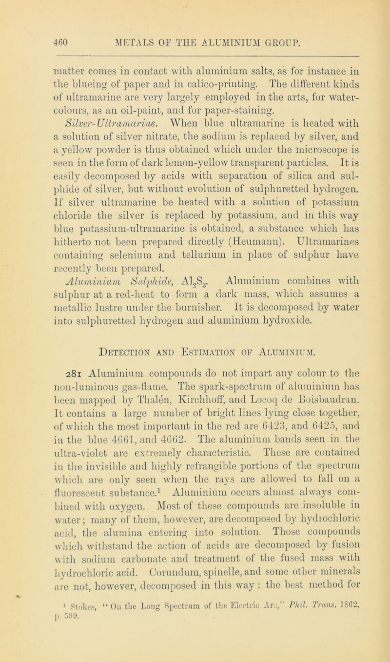 matter comes in contact with aluminium salts, as for instance in the blueing of paper and in calico-printing. The different kinds of ultramarine are very largely employed in the arts, for water- colours, as an oil-paint, and for paper-staining. Silver-Ultramarine. When blue ultramarine is heated with a solution of silver nitrate, the sodium is replaced by silver, and a yellow powder is thus obtained which under the microscope is seen in the form of dark lemon-yellow transparent particles. It is easily decomposed by acids with separation of silica and sul- phide of silver, but without evolution of sulphuretted hydrogen. If silver ultramarine be heated with a solution of potassium chloride the silver is replaced by potassium, and in this way blue potassium-ultramarine is obtained, a substance which has hitherto not been prepared directly (Heumann). Ultramarines containing selenium and tellurium in place of sulphur have recently been prepared. Aluminium Sulphide, A12S3. Aluminium combines with sulphur at a red-heat to form a dark mass, which assumes a metallic lustre under the burnisher. It is decomposed by water into sulphuretted hydrogen and aluminium hydroxide. Detection and Estimation of Aluminium. 281 Aluminium compounds do not impart any colour to the non-luminous gas-fiame. The spark-spectrum of aluminium has been mapped by Tlialen, Kirehhoff, and Locoq de Boisbaudran. It contains a large number of bright lines lying close together, of which the most important in the red are 6423, and 6425, anti in the blue 4661, and 4662. The aluminium bands seen in the ultra-violet are extremely characteristic. These are contained in the invisible and highly refrangible portions of the spectrum which are only seen when the rays are allowed to fall 011 a fluorescent substance.1 Aluminium occurs almost always com- bined with oxygen. Most of these compounds are insoluble in water; many of them, however, are decomposed by hydrochloric acid, the alumina entering into solution. Those compounds which withstand the action of acids are decomposed by fusion with sodium carbonate and treatment of the fused mass with hydrochloric acid. Corundum, spinelle, and some other minerals are not, however, decomposed in this way : the best method lor 1 Stokes, “ On tbe Long Spectrum of the Electric Are,” Phil. Trans. 1S62, p. 599.