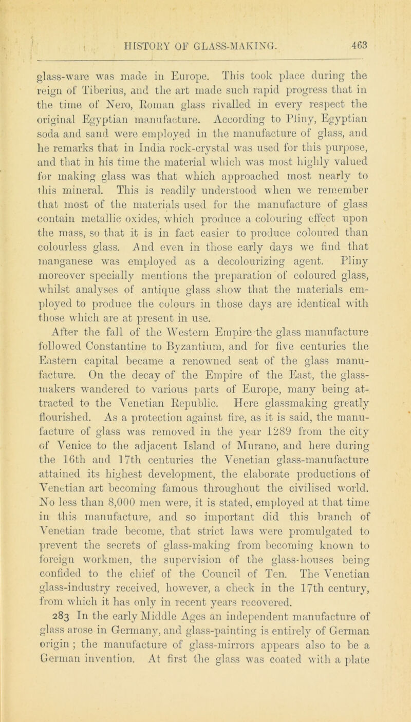 glass-ware was made in Europe. This took place during the reign of Tiberius, and the art made such rapid progress that in the time of Nero, Homan glass rivalled in every respect the original Egyptian manufacture. According to Pliny, Egyptian soda and sand were employed in the manufacture of glass, and lie remarks that in India rock-crystal was used for this purpose, and that in his time the material which was most highly valued for making glass was that which approached most nearly to ihis mineral. This is readily understood when we remember that most of the materials used for the manufacture of glass contain metallic oxides, which produce a colouring effect upon the mass, so that it is in fact easier to produce coloured than colourless glass. And even in those early days we find that manganese was employed as a decolourizing agent. Pliny moreover specially mentions the preparation of coloured glass, whilst analyses of antique glass show that the materials em- ployed to produce the colours in those days are identical with those which are at present in use. After the fall of the Western Empire the glass manufacture followed Constantine to Byzantium, and for five centuries the Eastern capital became a renowned seat of the glass manu- facture. On the decay of the Empire of the East, the glass- makers wandered to various parts of Europe, many being at- tracted to the Venetian Republic. Here glassmaking greatly flourished. As a protection against fire, as it is said, the manu- facture of glass was removed in the year 1289 from the city of Venice to the adjacent Island of Murano, and here during the 16th and 17th centuries the Venetian glass-manufacture attained its highest development, the elaborate productions of Venetian art becoming famous throughout the civilised world. No less than 8,000 men were, it is stated, employed at that time in this manufacture, and so important did this branch of Venetian trade become, that strict laws were promulgated to prevent the secrets of glass-making from becoming known to foreign workmen, the supervision of the glass-houses being confided to the chief of the Council of Ten. The Venetian glass-industry received, however, a check in the 17tli century, from which it has only in recent years recovered. 283 In the early Middle Ages an independent manufacture of glass arose in Germany, and glass-painting is entirely of German origin ; the manufacture of glass-mirrors appears also to be a German invention. At first the glass was coated with a plate