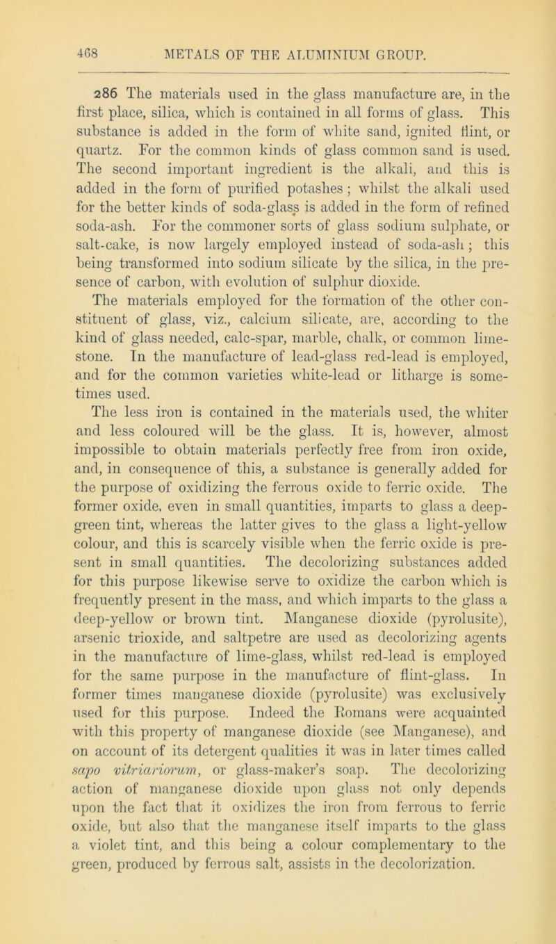 286 The materials used in the glass manufacture are, in the first place, silica, which is contained in all forms of glass. This substance is added in the form of white sand, ignited Hint, or quartz. For the common kinds of glass common sand is used. The second important ingredient is the alkali, and this is added in the form of purified potashes ; whilst the alkali used for the better kinds of soda-glass is added in the form of refined soda-ash. For the commoner sorts of glass sodium sulphate, or salt-cake, is now largely employed instead of soda-ash; this being transformed into sodium silicate by the silica, in the pre- sence of carbon, with evolution of sulphur dioxide. The materials employed for the formation of the other con- stituent of glass, viz., calcium silicate, are, according to the kind of glass needed, calc-spar, marble, chalk, or common lime- stone. In the manufacture of lead-glass red-lead is employed, and for the common varieties white-lead or litharge is some- times used. The less iron is contained in the materials used, the whiter and less coloured will be the glass. It is, however, almost impossible to obtain materials perfectly free from iron oxide, and, in consequence of this, a substance is generally added for the purpose of oxidizing the ferrous oxide to ferric oxide. The former oxide, even in small quantities, imparts to glass a deep- green tint, whereas the latter gives to the glass a light-yellow colour, and this is scarcely visible when the ferric oxide is pre- sent in small quantities. The decolorizing substances added for this purpose likewise serve to oxidize the carbon which is frequently present in the mass, and which imparts to the glass a deep-yellow or brown tint. Manganese dioxide (pyrolusite), arsenic trioxide, and saltpetre are used as decolorizing agents in the manufacture of lime-glass, whilst red-lead is employed for the same purpose in the manufacture of flint-glass. In former times manganese dioxide (pyrolusite) was exclusively used for this purpose. Indeed the Eomans were acquainted with this property of manganese dioxide (see Manganese), and on account of its detergent qualities it was in later times called sapo vitriariorum, or glass-maker’s soap. The decolorizing action of manganese dioxide upon glass not only depends upon the fact that it oxidizes the iron from ferrous to ferric oxide, but also that the manganese itself imparts to the glass a violet tint, and this being a colour complementary to the green, produced by ferrous salt, assists in the decolorization.