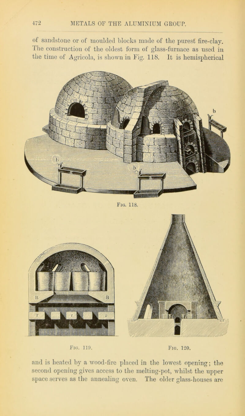 ot sandstone or of moulded blocks made of the purest fire-clay. The construction of the oldest form of glass-furnace as used in the time of Agricola, is shown in Fig. 118. It is hemispherical Fig. 119. Fig. 120. and is heated by a wood-fire placed in the lowest opening; the second opening gives access to the melting-pot, whilst the upper space serves as the annealing oven. The older glass-houses are