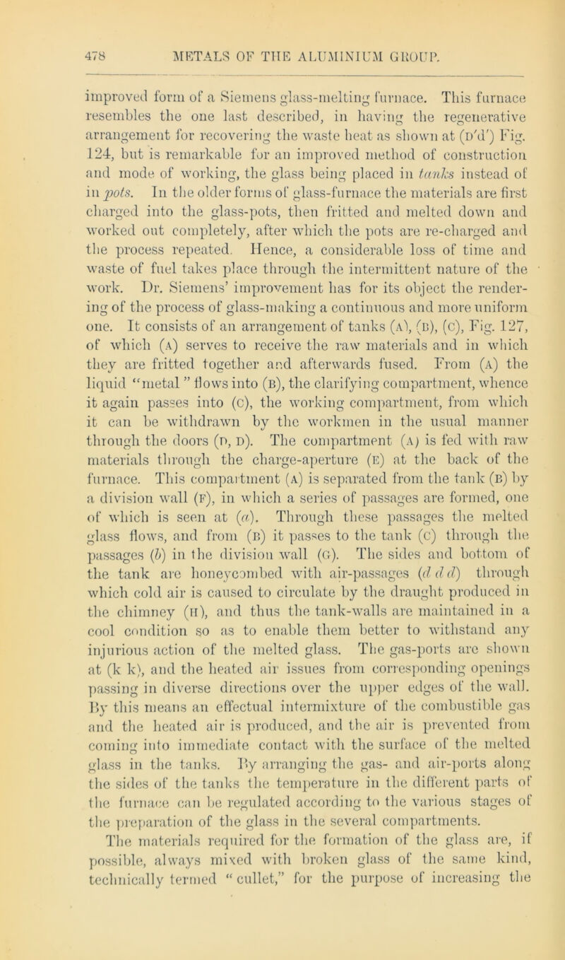 improved form of a Siemens glass-melting furnace. This furnace resembles the one last described, in having the regenerative arrangement for recovering the waste beat as shown at (i/d') Fig. 124, but is remarkable for an improved method of construction and mode of working, the glass being placed in tanks instead of in pots. In the older forms of glass-furnace the materials are first charged into the glass-pots, then fritted and melted down and worked out completely, after which the pots are re-charged and the process repeated. Hence, a considerable loss of time and waste of fuel takes place through the intermittent nature of the work. Dr. Siemens’ improvement has for its object the render- ing of the process of glass-making a continuous and more uniform one. It consists of an arrangement of tanks (a\ (d), (c), Fig. 127, of which (a) serves to receive the raw materials and in which they are fritted together and afterwards fused. From (a) the liquid “metal ” Hows into (b), the clarifying compartment, whence it again passes into (c), the working compartment, from which it can be withdrawn by the workmen in the usual manner through the doors (n, d). The compartment (a) is fed with raw materials through the charge-aperture (e) at the back of the furnace. This compartment (a) is separated from the tank (b) by a division wall (f), in which a series of passages are formed, one of which is seen at (a). Through these passages the melted glass flows, and from (b) it passes to the tank (c) through the passages (b) in the division wall (g). The sides and bottom of the tank are honeycombed with air-passages (d d d) through which cold air is caused to circulate by the draught produced in the chimney (ii), and thus the tank-walls are maintained in a cool condition so as to enable them better to withstand any injurious action of the melted glass. The gas-ports are shown at (k k), and the heated air issues from corresponding openings passing in diverse directions over the upper edges of the wall. By this means an effectual intermixture of the combustible gas and the heated air is produced, and the air is prevented from coming into immediate contact with the surface of the melted glass in the tanks. By arranging the gas- and air-ports along the sides of the tanks the temperature in the different parts of the furnace can be regulated according to the various stages of the preparation of the glass in the several compartments. The materials required for the formation of the glass are, if possible, always mixed with broken glass of the same kind, technically termed “ cullet,” for the purpose of increasing the
