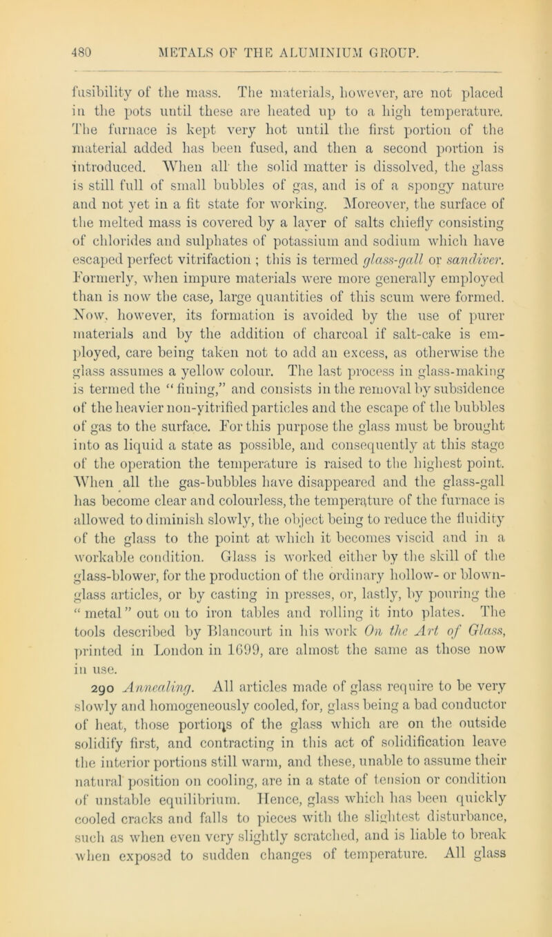 fusibility of the mass. The materials, however, are not placed in the pots until these are heated up to a high temperature. The furnace is kept very hot until the first portion of the material added has been fused, and then a second portion is introduced. When all the solid matter is dissolved, the glass is still full of small bubbles of gas, and is of a spongy nature and not yet in a fit state for working. Moreover, the surface of the melted mass is covered by a layer of salts chiefly consisting of chlorides and sulphates of potassium and sodium which have escaped perfect vitrifaction ; this is termed glass-gall or sancliver. Formerly, when impure materials were more generally employed than is now the case, large quantities of this scum were formed. Now, however, its formation is avoided by the use of purer materials and by the addition of charcoal if salt-cake is em- ployed, care being taken not to add an excess, as otherwise the glass assumes a yellow colour. The last process in glass-making is termed the “fining,” and consists in the removal by subsidence of the heavier non-yitrified particles and the escape of the bubbles of gas to the surface. For this purpose the glass must be brought into as liquid a state as possible, and consequently at this stage of the operation the temperature is raised to the highest point. When all the gas-bubbles have disappeared and the glass-gall lias become clear and colourless, the temperature of the furnace is allowed to diminish slowly, the object being to reduce the fluidity of the glass to the point at which it becomes viscid and in a workable condition. Glass is worked either by the skill of the glass-blower, for the production of the ordinary hollow- or blown- glass articles, or by casting in presses, or, lastly, by pouring the  metal ” out on to iron tables and rolling it into plates. The tools described by Blancourt in his work On the Art of Glass, printed in London in 1699, are almost the same as those now in use. 290 Annealing. All articles made of glass require to be very slowly and homogeneously cooled, for, glass being a bad conductor of heat, those portions of the glass which are on the outside solidify first, and contracting in this act of solidification leave the interior portions still warm, and these, unable to assume their natural position on cooling, are in a state of tension or condition of unstable equilibrium. Hence, glass which has been quickly cooled cracks and falls to pieces with the slightest disturbance, such as when even very slightly scratched, and is liable to break when exposed to sudden changes of temperature. All glass