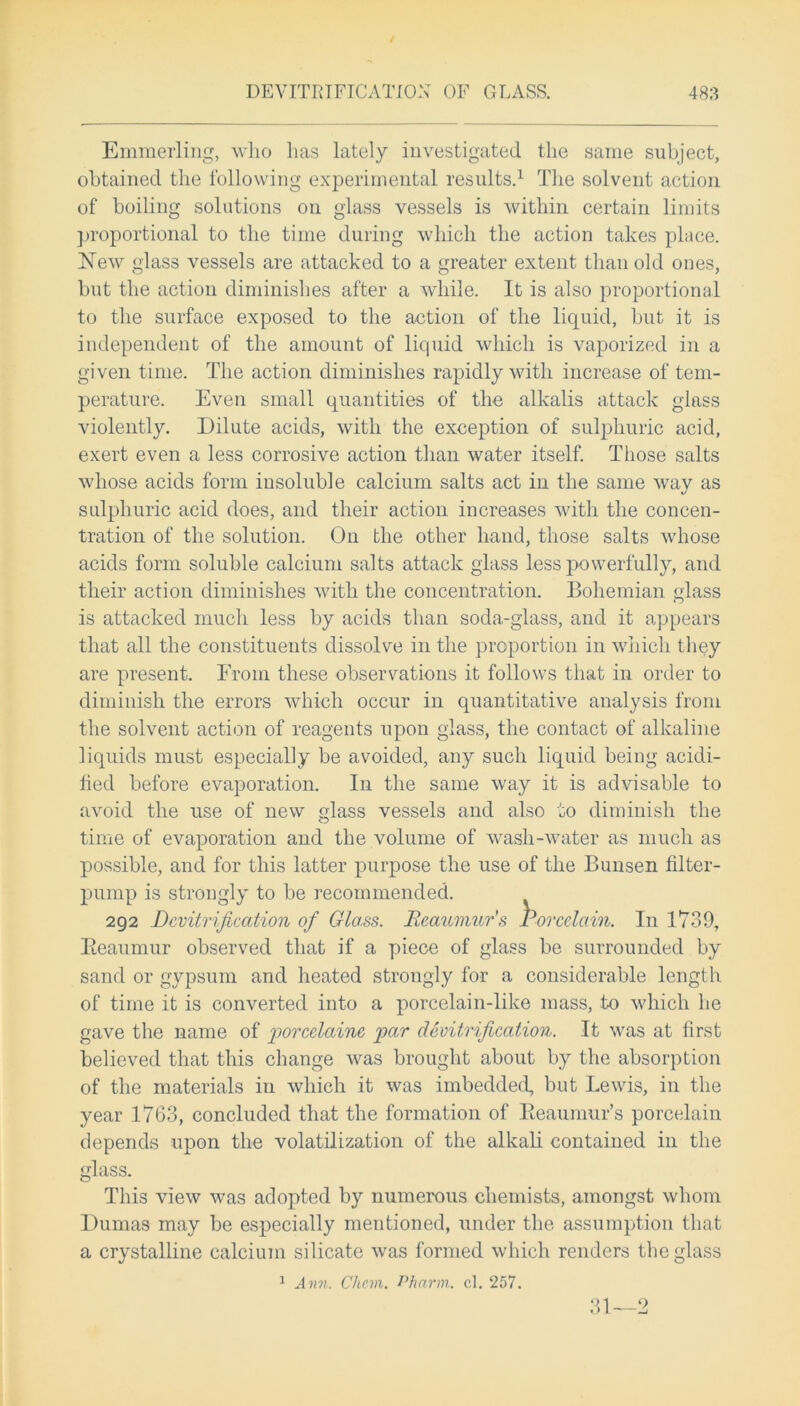 Emmerling, who has lately investigated the same subject, obtained the following experimental results.1 The solvent action of boiling solutions on glass vessels is within certain limits proportional to the time during which the action takes place. New glass vessels are attacked to a greater extent than old ones, but the action diminishes after a while. It is also proportional to the surface exposed to the action of the liquid, but it is independent of the amount of liquid which is vaporized in a given time. The action diminishes rapidly with increase of tem- perature. Even small quantities of the alkalis attack glass violently. Dilute acids, with the exception of sulphuric acid, exert even a less corrosive action than water itself. Those salts whose acids form insoluble calcium salts act in the same way as sulphuric acid does, and their action increases with the concen- tration of the solution. On the other hand, those salts whose acids form soluble calcium salts attack glass less powerfully, and their action diminishes with the concentration. Bohemian glass is attacked much less by acids than soda-glass, and it appears that all the constituents dissolve in the proportion in which they are present. From these observations it follows that in order to diminish the errors which occur in quantitative analysis from the solvent action of reagents upon glass, the contact of alkaline liquids must especially be avoided, any such liquid being acidi- fied before evaporation. In the same way it is advisable to avoid the use of new glass vessels and also to diminish the time of evaporation and the volume of wash-water as much as possible, and for this latter purpose the use of the Bunsen filter- pump is strongly to be recommended. 292 Devitrification of Glass. Reaumur's Porcelain. In 1739, Beaumur observed that if a piece of glass be surrounded by sand or gypsum and heated strongly for a considerable length of time it is converted into a porcelain-like mass, to which he gave the name of porcelainc par devitrification. It was at first believed that this change was brought about by the absorption of the materials in which it was imbedded, but Lewis, in the year 1763, concluded that the formation of Beaumur’s porcelain depends upon the volatilization of the alkali contained in the glass. This view was adopted by numerous chemists, amongst whom Dumas may be especially mentioned, under the assumption that a crystalline calcium silicate was formed which renders the glass 1 Ann. Chon. Pharm. cl. 257. 31—2