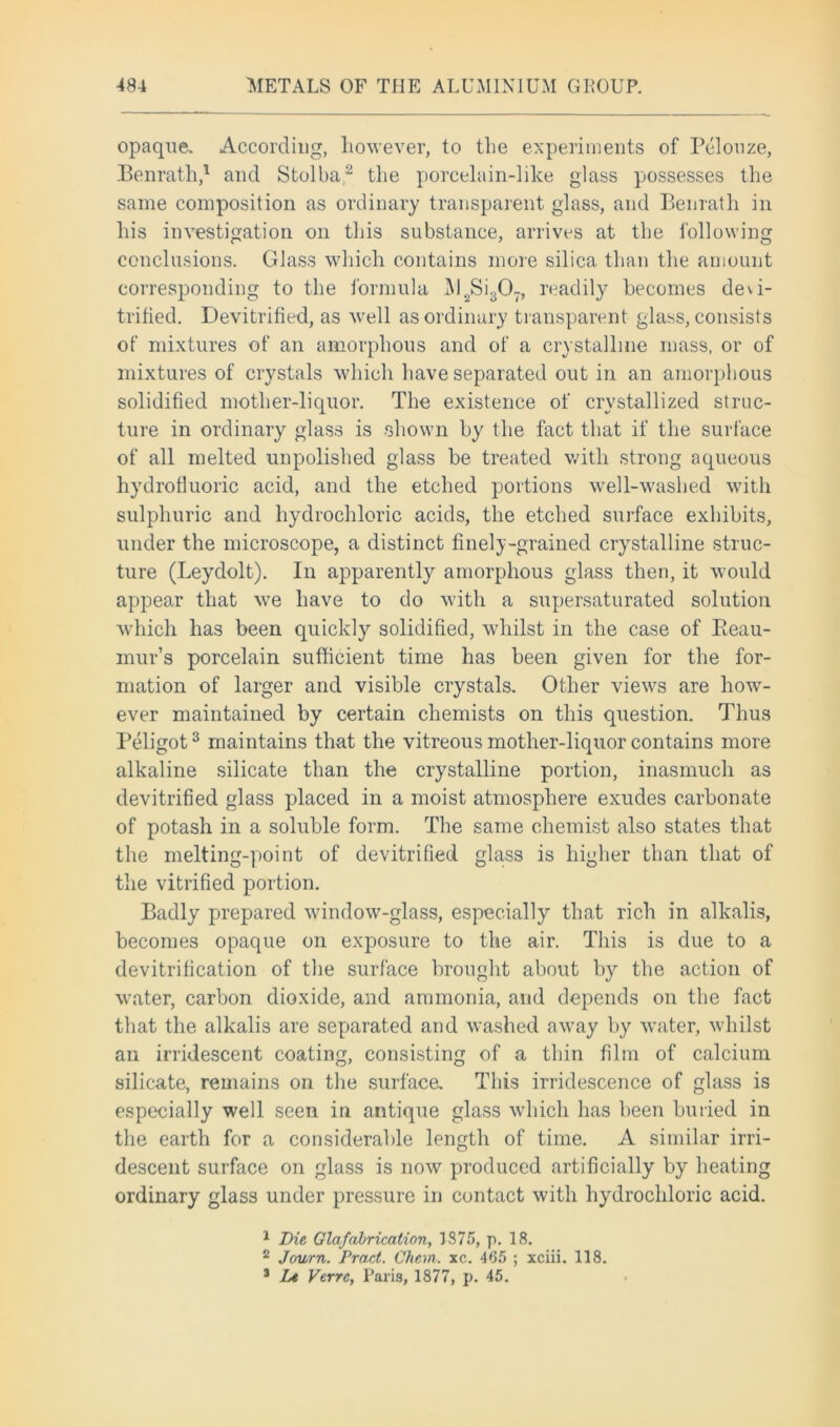 opaque. According, however, to the experiments of Pelouze, Benrath,1 and Stolba2 the porcelain-like glass possesses the same composition as ordinary transparent glass, and Benrath in his investigation on this substance, arrives at the following conclusions. Glass which contains more silica than the amount corresponding to the formula INI2Si307, readily becomes de\i- trified. Devitrified, as well as ordinary transparent glass, consists of mixtures of an amorphous and of a crystalline mass, or of mixtures of crystals which have separated out in an amorphous solidified mother-liquor. The existence of crystallized struc- ture in ordinary glass is shown by the fact that if the surface of all melted unpolished glass be treated with strong aqueous hydrofluoric acid, and the etched portions well-washed with sulphuric and hydrochloric acids, the etched surface exhibits, under the microscope, a distinct finely-grained crystalline struc- ture (Leydolt). In apparently amorphous glass then, it would appear that we have to do with a supersaturated solution which has been quickly solidified, whilst in the case of Reau- mur’s porcelain sufficient time has been given for the for- mation of larger and visible crystals. Other views are how- ever maintained by certain chemists on this question. Thus Peligot3 maintains that the vitreous mother-liquor contains more alkaline silicate than the crystalline portion, inasmuch as devitrified glass placed in a moist atmosphere exudes carbonate of potash in a soluble form. The same chemist also states that the melting-point of devitrified glass is higher than that of the vitrified portion. Badly prepared window-glass, especially that rich in alkalis, becomes opaque on exposure to the air. This is due to a devitrification of the surface brought about by the action of water, carbon dioxide, and ammonia, and depends on the fact that the alkalis are separated and washed away by water, whilst an irridescent coating, consisting of a thin film of calcium silicate, remains on the surface. This irridescence of glass is especially well seen in antique glass which has been buried in the earth for a considerable length of time. A similar irri- descent surface on glass is now produced artificially by heating ordinary glass under pressure in contact with hydrochloric acid. 1 Die Glafabrication, 1875, p. 18. 2 Journ. Pract. Chem. xc. 465 ; xciii. 118. 3 Le Verre, Paris, 1877, p. 45.