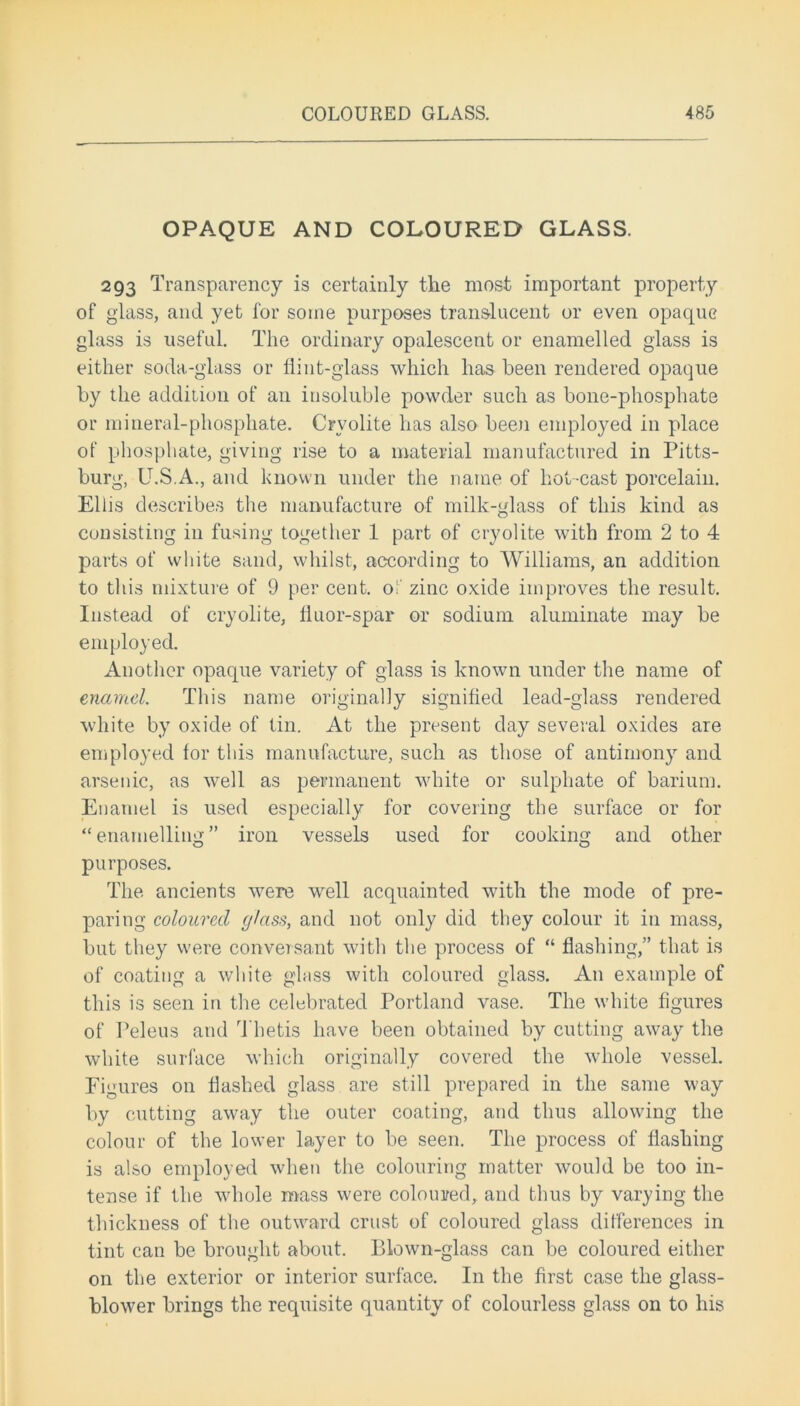 OPAQUE AND COLOURED GLASS. 293 Transparency is certainly the most important property of glass, and yet for some purposes translucent or even opaque glass is useful. The ordinary opalescent or enamelled glass is either soda-glass or flint-glass which lias been rendered opaque by the addition of an insoluble powder such as bone-phosphate or mineral-phosphate. Cryolite has also been employed in place of phosphate, giving rise to a material manufactured in Pitts- burg, U.S.A., and known under the name of hot-cast porcelain. Ellis describes the manufacture of milk-glass of this kind as consisting in fusing together 1 part of cryolite with from 2 to 4 parts of white sand, whilst, according to Williams, an addition to this mixture of 9 per cent, of zinc oxide improves the result. Instead of cryolite, fluor-spar or sodium aluminate may be employed. Another opaque variety of glass is known under the name of enamel. This name originally signified lead-glass rendered white by oxide of tin. At the present day several oxides are employed for this manufacture, such as those of antimony and arsenic, as well as permanent white or sulphate of barium. Enamel is used especially for covering the surface or for “ enamelling ” iron vessels used for cooking and other purposes. The ancients were well acquainted with the mode of pre- paring coloured glass, and not only did they colour it in mass, but they were conversant with the process of “ flashing,” that is of coating a white glass with coloured glass. An example of this is seen in the celebrated Portland vase. The white figures of Peleus and Thetis have been obtained by cutting away the white surface which originally covered the whole vessel. Figures on flashed glass are still prepared in the same way by cutting away the outer coating, and thus allowing the colour of the lower layer to be seen. The process of flashing is also employed when the colouring matter would be too in- tense if the whole mass were coloured, and thus by varying the thickness of the outward crust of coloured glass differences in tint can be brought about. Blown-glass can be coloured either on the exterior or interior surface. In the first case the glass- blower brings the requisite quantity of colourless glass on to his