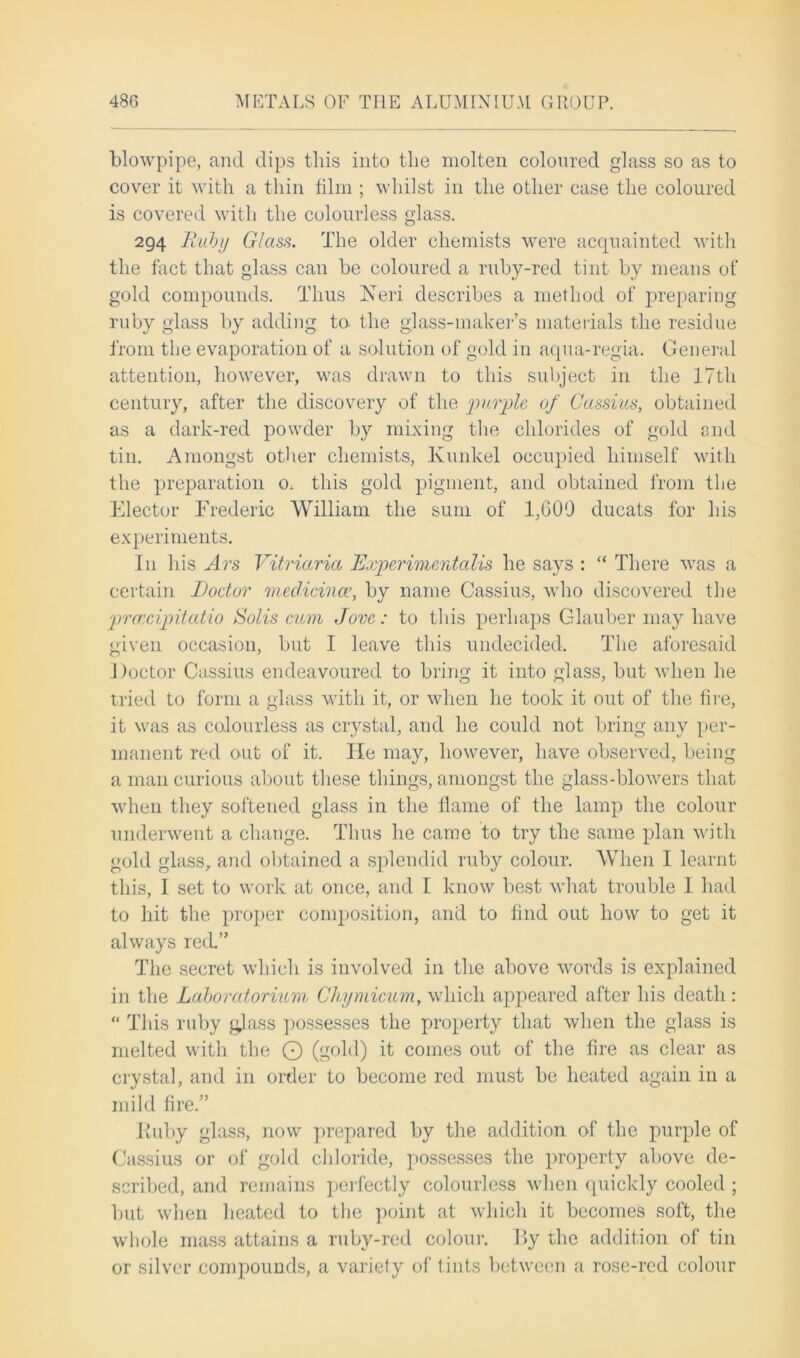 blowpipe, and dips this into the molten coloured glass so as to cover it with a thin film ; whilst in the other case the coloured is covered with the colourless glass. 294 Ruby Glass. The older chemists were acquainted with the fact that glass can be coloured a ruby-red tint by means of gold compounds. Thus Neri describes a method of preparing ruby glass by adding to the glass-maker’s materials the residue from the evaporation of a solution of gold in aqua-regia. General attention, however, was drawn to this subject in the 17th century, after the discovery of the purple of Cassius, obtained as a dark-red powder by mixing the chlorides of gold and tin. Amongst other chemists, lvunkel occupied himself with the preparation o. this gold pigment, and obtained from the Elector Frederic William the sum of 1,600 ducats for his experiments. I11 his Ars Vitriarict Experimentalis he says :  There was a certain Doctor meclicince, by name Cassius, who discovered the prcccipitatio Solis ctcm Jove: to this perhaps Glauber may have given occasion, but I leave this undecided. The aforesaid Doctor Cassius endeavoured to bring it into glass, but when he tried to form a glass with it, or when he took it out of the fire, it was as colourless as crystal, and he could not bring any per- manent red out of it. lie may, however, have observed, being a man curious about these things, amongst the glass-blowers that when they softened glass in the flame of the lamp the colour underwent a change. Thus he came to try the same plan with gold glass, and obtained a splendid ruby colour. When I learnt this, I set to work at once, and I know best what trouble I had to hit the proper composition, and to find out how to get it always red.” The secret which is involved in the above words is explained in the Laboratorium Chymicum, which appeared after his death : “ This ruby glass possesses the property that when the glass is melted with the O (gold) it comes out of the fire as clear as crystal, and in order to become red must be heated again in a mild fire.” Iiuby glass, now prepared by the addition of the purple of Cassius or of gold chloride, possesses the property above de- scribed, and remains perfectly colourless when quickly cooled ; but when heated to the point at which it becomes soft, the whole mass attains a rubv-red colour. By the addition of tin or silver compounds, a variety of tints between a rose-red colour