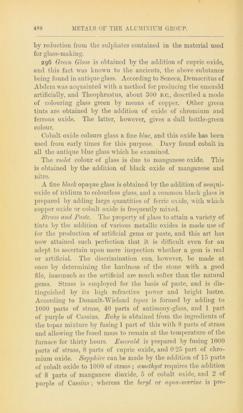 by reduction from the sulphates contained in the material used for glass-making. 296 Green Glass is obtained by the addition of cupric oxide, and this fact was known to the ancients, the above substance being found in antique glass. According to Seneca, Democritus of Abderawas acquainted with a method for producing the emerald artificially, and Theophrastus, about 300 B.C., described a mode of colouring glass green by means of copper. Other green tints are obtained by the addition of oxide of chromium and ferrous oxide. The latter, however, gives a dull bottle-green colour. Cobalt oxide colours glass a fine blue, and this oxide has been used from early times for this purpose. Davy found cobalt in all the antique blue glass which he examined. The molet colour of glass is due to manganese oxide. This is obtained by the addition of black oxide of manganese and nitre. A fine black opaque glass is obtained by the addition of sesqui- oxide of iridium to colourless glass, and a common black glass is prepared by adding large quantities of ferric oxide, with which copper oxide or cobalt oxide is frequently mixed. a$'trass and Paste. The property of glass to attain a variety of tints by the addition of various metallic oxides is made use of for the production of artificial gems or paste, and this art has now attained such perfection that it is difficult even for an adept to ascertain upon mere inspection whether a gem is real or artificial. The discrimination can, however, be made at once by determining the hardness of the stone with a good file, inasmuch as the artificial are much softer than the natural gems. Strass is employed for the basis of paste, and is dis- tinguished by its high refractive power and bright lustre. According to Donault-Wieland topaz is formed by adding to 1000 parts of strass, 40 parts of antimony-glass, and 1 part of purple of Cassius. Ruby is obtained from the ingredients of the topaz mixture by fusing 1 part of this with 8 parts of strass and allowing the fused mass to remain at the temperature of the furnace for thirty hours. Emerald is prepared by fusing 1000 parts of strass, 8 parts of cupric oxide, and 0‘25 part of chro- mium oxide. Sapphire can be made by the addition of 15 parts of cobalt oxide to 1000 of strass ; amethyst requires the addition of 8 parts of manganese dioxide, 5 of cobalt oxide, and 2 of purple of Cassius; whereas the beryl or aqua-marine is pre-