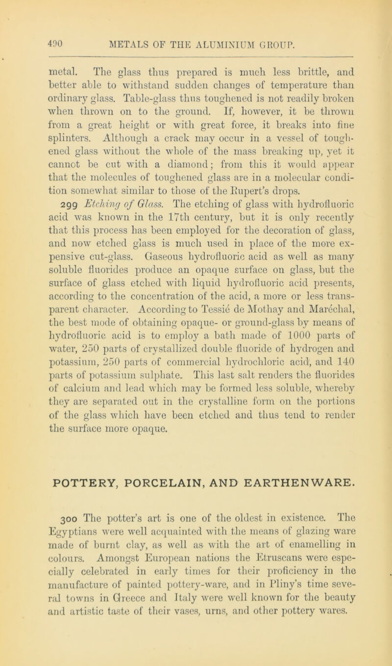 metal. The glass thus prepared is much less brittle, and better able to withstand sudden changes of temperature than ordinary glass. Table-glass thus toughened is not readily broken when thrown on to the ground. If, however, it be thrown from a great height or with great force, it breaks into fine splinters. Although a crack may occur in a vessel of tough- ened glass without the whole of the mass breaking up, yet it cannot be cut with a diamond; from this it would appear that the molecules of toughened glass are in a molecular condi- tion somewhat similar to those of the Rupert’s drops. 299 Etching of Glass. The etching of glass with hydrofluoric acid was known in the 17th century, but it is only recently that this process has been employed for the decoration of glass, and now etched glass is much used in place of the more ex- pensive cut-glass. Gaseous hydrofluoric acid as well as many soluble fluorides produce an opaque surface 011 glass, but the surface of glass etched with liquid hydrofluoric acid presents, according to the concentration of the acid, a more or less trans- parent character. According to Tessie de Mothay and Marechal, the best mode of obtaining opaque- or ground-glass by means of hydrofluoric acid is to employ a bath made of 1000 parts of wrater, 250 parts of crystallized double fluoride of hydrogen and potassium, 250 parts of commercial hydrochloric acid, and 140 parts of potassium sulphate. This last salt renders the fluorides of calcium and lead which may be formed less soluble, whereby they are separated out in the crystalline form on the portions of the glass which have been etched and thus tend to render the surface more opaque. POTTERY, PORCELAIN, AND EARTHENWARE. 300 The potter’s art is one of the oldest in existence. The Egyptians were well acquainted with the means of glazing ware made of burnt clay, as well aa with the art of enamelling in colours. Amongst European nations the Etruscans were espe- cially celebrated in early times for their proficiency in the manufacture of painted pottery-ware, and in Pliny's time seve- ral towns in Greece and Italy were well known for the beauty and artistic taste of their vases, urns, and other pottery wares.