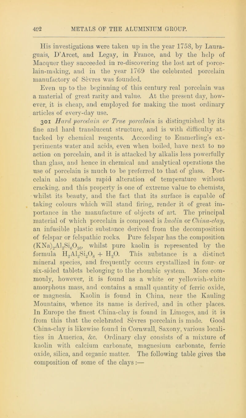 His investigations were taken up in the year 1758, by Laura- guais, D’Arcet, and Legay, in France, and by the help of Macquer they succeeded in re-discovering the lost art of porce- lain-making, and in the year 1769 the celebrated porcelain manufactory of Sevres was founded. Even up to the beginning of this century real porcelain was a material of great rarity and value. At the present day, how- ever, it is cheap, and employed for making the most ordinary articles of every-day use. 301 Hard porcelain or True porcelain is distinguished by its fine and hard translucent structure, and is with difficulty at- tacked by chemical reagents. According to Emmerling’s ex- periments water and acids, even when boiled, have next to no action on porcelain, and it is attacked by alkalis less powerfully than glass, and hence in chemical and analytical operations the use of porcelain is much to be preferred to that of glass. Por- celain also stands rapid alteration of temperature without cracking, and this property is one of extreme value to chemists, whilst its beauty, and the fact that its surface is capable of taking colours which will stand firing, render it of great im- portance in the manufacture of objects of art. The principal material of which porcelain is composed is kaolin or China-clay, an infusible plastic substance derived from the decomposition of felspar or felspathic rocks. Pure felspar has the composition (KNa)2Al2Si(.01G, whilst pure kaolin is represented by the formula H2Al2Si208 + II20. This substance is a distinct mineral species, and frequently occurs crystallized in four- or six-sided tablets belonging to the rhombic system. More com- monly, however, it is found as a white or yellowish-white amorphous mass, and contains a small quantity of ferric oxide, or magnesia. Kaolin is found in China, near the Kauling Mountains, whence its name is derived, and in other places. In Europe the finest China-clay is found in Limoges, and it is from this that the celebrated Sevres porcelain is made. Good China-clay is likewise found in Cornwall, Saxony, various locali- ties in America, &c. Ordinary clay consists of a mixture of kaolin with calcium carbonate, magnesium carbonate, ferric oxide, silica, and organic matter. The following table gives the composition of some of the clays:—