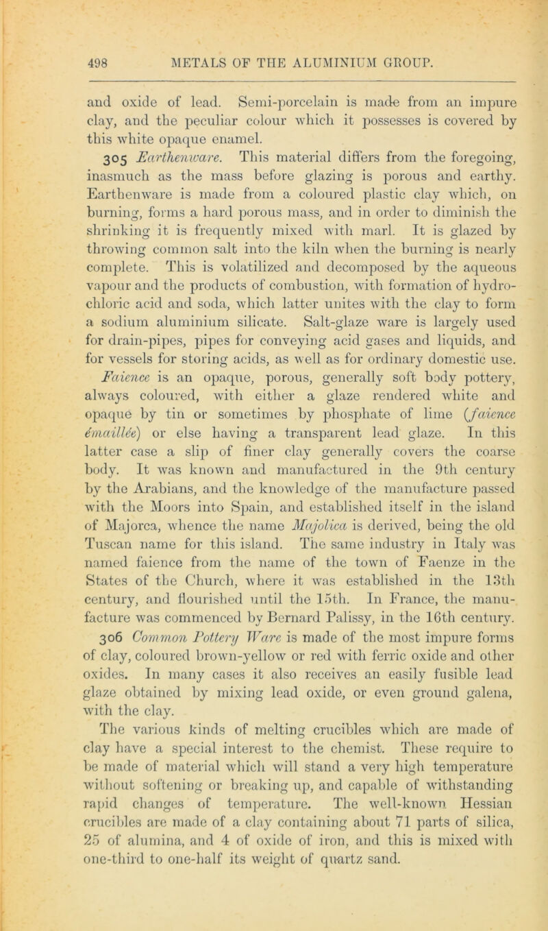 and oxide of lead. Semi-porcelain is made from an impure clay, and the peculiar colour which it j:>ossesses is covered by this white opaque enamel. 305 Earthenware. This material differs from the foregoing, inasmuch as the mass before glazing is porous and earthy. Earthenware is made from a coloured plastic clay which, on burning, forms a hard porous mass, and in order to diminish the shrinking it is frequently mixed with marl. It is glazed by throwing common salt into the kiln when the burning is nearly complete. This is volatilized and decomposed by the aqueous vapour and the products of combustion, with formation of hydro- chloric acid and soda, which latter unites with the clay to form a sodium aluminium silicate. Salt-glaze ware is largely used for drain-pipes, pipes for conveying acid gases and liquids, and for vessels for storing acids, as well as for ordinary domestic use. Faience is an opaque, porous, generally soft body pottery, always coloured, with either a glaze rendered white and opaque by tin or sometimes by phosphate of lime ((faience tmailUe) or else having a transparent lead glaze. In this latter case a slip of finer clay generally covers the coarse body. It was known and manufactured in the 9th century by the Arabians, and the knowledge of the manufacture passed with the Moors into Spain, and established itself in the island of Majorca, whence the name Majolica is derived, being the old Tuscan name for this island. The same industry in Italy was named faience from the name of the town of Faenze in the States of the Church, where it was established in the 13th century, and flourished until the 15th. In France, the manu- facture was commenced by Bernard Palissy, in the 16th century. 306 Common Pottery Ware is made of the most impure forms of clay, coloured brown-yellow or red with ferric oxide and other oxides. In many cases it also receives an easily fusible lead glaze obtained by mixing lead oxide, or even ground galena, with the clay. The various kinds of melting crucibles which are made of clay have a special interest to the chemist. These require to be made of material which will stand a very high temperature without softening or breaking up, and capable of withstanding rapid changes of temperature. The well-known Hessian crucibles are made of a clay containing about 71 parts of silica, 25 of alumina, and 4 of oxide of iron, and this is mixed with one-third to one-lialf its weight of quartz sand.