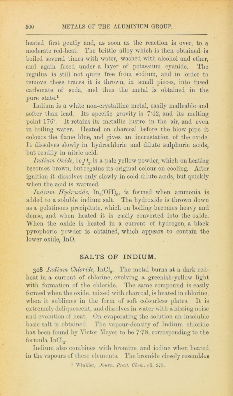 heated first gently and, as soon as the reaction is over, to a moderate red-heat. The brittle alloy which is then obtained is boiled several times with water, washed with alcohol and ether, and again fused under a layer of potassium cyanide. The regulus is still not quite free from sodium, and in order to remove these traces it is thrown, in small pieces, into fused carbonate of soda, and thus the metal is obtained in the pure state.1 Indium is a white non-crystalline metal, easily malleable and softer than lead. Its specific gravity is 7'42, and its melting point 176°. It retains its metallic lustre in the air, and even in boiling water. Heated on charcoal before the blow-pipe it colours the flame blue, and gives an incrustation of the oxide. It dissolves slowly in hydrochloric and dilute sulphuric acids, but readily in nitric acid. Indium Oxide, ln203,is a pale yellow powder, which on heating becomes brown, but regains its original colour on cooling. After ignition it dissolves only slowly in cold dilute acids, but quickly when the acid is warmed. Indium Hydroxide, In2(OH)6, is formed when ammonia is added to a soluble indium salt. The hydroxide is thrown down as a gelatinous precipitate, which on boiling becomes heavy and dense, and when heated it is easily converted into the oxide. When the oxide is heated in a current of hydrogen, a black pyrophoric powder is obtained, which appears to contain the lower oxide, InO. SALTS OF INDIUM. 308 Indium Chloride, InCl3. The metal burns at a dark red- heat in a current of chlorine, evolving a greenish-yellow light with formation of the chloride. The same conqxmnd is easily formed when the oxide, mixed with charcoal, is heated in chlorine, when it sublimes in the form of soft colourless plates. It is extremely deliquescent, and dissolves in water with a hissing noise and evolution of heat. On evaporating the solution an insoluble basic salt is obtained. The vapour-density of Indium chloride has been found by Victor Meyer to be 7'78, corresponding to the formula InCl3. Indium also combines with bromine and iodine when heated in the vapours of these elements. The bromide closely resembles 1 Winkler, Journ. Pract. Chcm. cii. 273.
