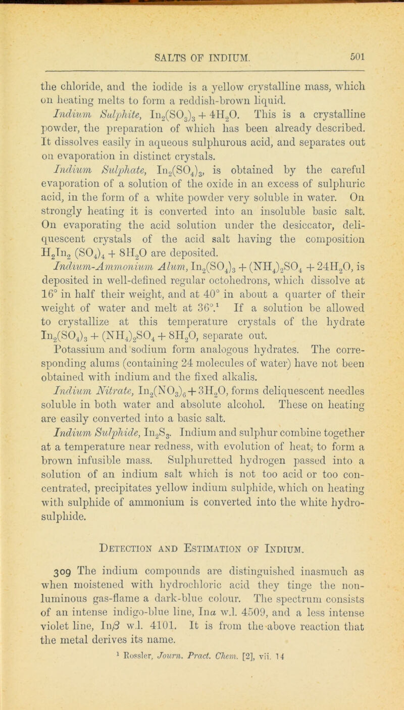 the chloride, and the iodide is a yellow crystalline mass, which on heating melts to form a reddish-brown liquid. Indium Sulphite, In2(S03)3 + 4H.,0. This is a crystalline powder, the preparation of which has been already described. It dissolves easily in aqueous sulphurous acid, and separates out on evaporation in distinct crystals. Indium Sulphate, In2(S04)3, is obtained by the careful evaporation of a solution of the oxide in an excess of sulphuric acid, in the form of a white powder very soluble in water. On strongly heating it is converted into an insoluble basic salt. On evaporating the acid solution under the desiccator, deli- quescent crystals of the acid salt having the composition H2Tn2 (S04)4 + 8H20 are deposited. Indium-Ammonium Alum, In2(S04)3 + (NH4)2S04 + 24H20, is deposited in well-defined regular octohedrons, which dissolve at 16° in half their weight, and at 40° in about a quarter of their weight of water and melt at 36V If a solution be allowed to crystallize at this temperature crystals of the hydrate In2(S04)3 + (NH4)2S04 + SII20, separate out. Potassium and sodium form analogous hydrates. The corre- sponding alums (containing 24 molecules of water) have not been obtained with indium and the fixed alkalis. Indium Nitrate, In2(N03)6 + 3H20, forms deliquescent needles soluble in both water and absolute alcohol. These on heating are easily converted into a basic salt. Indium Sulphide, In2S3. Indium and sulphur combine together at a temperature near redness, with evolution of heat, to form a brown infusible mass. Sulphuretted hydrogen passed into a solution of an indium salt which is not too acid or too con- centrated, precipitates yellow indium sulphide, which on heating with sulphide of ammonium is converted into the white hydro- sulphide. Detection and Estimation of Indium. 309 The indium compounds are distinguished inasmuch as when moistened with hydrochloric acid they tinge the non- luminous gas-flame a dark-blue colour. The spectrum consists of an intense indigo-blue line, Ina w.l. 4509, and a less intense violet line, In/3 w.l. 4101. It is from the above reaction that the metal derives its name. 1 Rossler, Journ. Pract. CJiem. [2], vii. 14