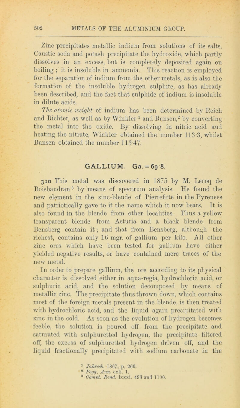 Zinc precipitates metallic indium from solutions of its salts. Caustic soda and potash precipitate the hydroxide, which partly dissolves in an excess, but is completely deposited again on boiling ; it is insoluble in ammonia. This reaction is employed for the separation of indium from the other metals, as is also the formation of the insoluble hydrogen sulphite, as has already been described, and the fact that sulphide of indium is insoluble in dilute acids. The atomic weight of indium has been determined by Reich and Richter, as well as by Winkler1 and Bunsen,2 by converting the metal into the oxide. By dissolving in nitric acid and heating the nitrate, Winkler obtained the number 113*3, whilst Bunsen obtained the number 11347. GALLIUM. Ga. = 69 8. 310 This metal was discovered in 1875 by M. Lecoq de Boisbaudran3 by means of spectrum analysis. He found the new element in the zinc-blende of Pierrefitte in the Pyrenees and patriotically gave to it the name which it now bears. It is also found in the blende from other localities. Thus a yellow transparent blende from Asturia and a black blende from Bensberg contain it; and that from Bensberg, although the richest, contains only 16 mgr. of gallium per kilo. All oilier zinc ores which have been tested . for gallium have either yielded negative results, or have contained mere traces of the new metal. In order to prepare gallium, the ore according to its physical character is dissolved either in aqua-regia, hydrochloric acid, or sulphuric acid, and the solution decomposed by means of metallic zinc. The precipitate thus thrown down, which contains most of the foreign metals present in the blende, is then treated with hydrochloric acid, and the liquid again precipitated with zinc in the cold. As soon as the evolution of hydrogen becomes feeble, the solution is poured off from the precipitate and saturated with sulphuretted hydrogen, the precipitate filtered off, the excess of sulphuretted hydrogen driven off, and the liquid fractionally precipitated with sodium carbonate in the 1 Jahresb. 1867, p. 260. 2 Pogg. Ann. cxli. 1. 3 Comvt. Rend. Ixxxi. 493 and 1100.