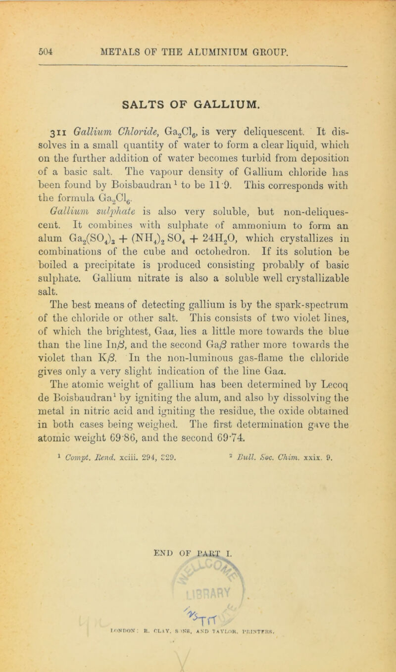 SALTS OF GALLIUM. 3ii Gallium Chloride, Ga2Cl6, is very deliquescent. It dis- solves in a small quantity of water to form a clear liquid, which on the further addition of water becomes turbid from deposition of a basic salt. The vapour density of Gallium chloride has been found by Boisbaudran 1 to be 1T9. This corresponds with the formula Ga2Cl6. Gallium sulphate is also very soluble, but non-deliques- cent. It combines with sulphate of ammonium to form an alum Ga2(S04)3 -f (NH4)2 S04 -f 24H20, which crystallizes in combinations of the cube and octohedron. If its solution be boiled a precipitate is produced consisting probably of basic sulphate. Gallium nitrate is also a soluble well crystallizable salt. The best means of detecting gallium is by the spark-spectrum of the chloride or other salt. This consists of two violet lines, of which the brightest, Gaa, lies a little more towards the blue than the line In ft, and the second Ga/3 rather more towards the violet than K/3. In the non-luminous gas-flame the chloride gives only a very slight indication of the line Gaa. The atomic weight of gallium has been determined by Lecoq de Boisbaudran1 by igniting the alum, and also by dissolving the metal in nitric acid and igniting the residue, the oxide obtained in both cases being weighed. The first determination gave the atomic weight G9'8G, and the second G9,74. 1 Compt. ltend. xciii. 294, C29. 2 Bull. Soc. Chirn. xxix. 9. END OF 1‘AKT I. IONDOX: r< ■^Trf R. CLAY. S >KS. AND TAYLOR. l’RINTRRR.