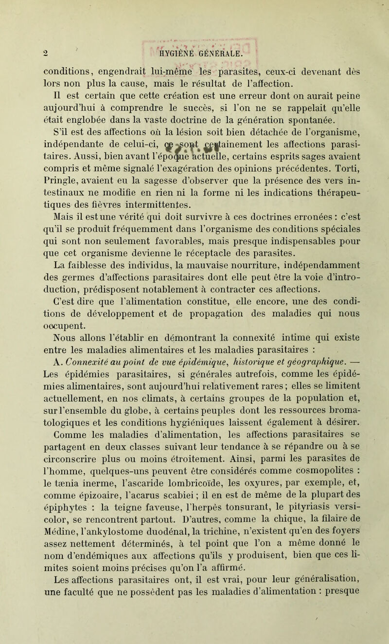 conditions, engendrait lui-même les parasites, ceux-ci devenant dès lors non plus la cause, mais le résultat de l’affection. Il est certain que cette création est une erreur dont on aurait peine aujourd’hui à comprendre le succès, si l’on ne se rappelait qu’elle était englobée dans la vaste doctrine de la génération spontanée. S’il est des affections où la lésion soit bien détachée de l’organisme, indépendante de celui-ci, ^^o^t ^^tainement les affections parasi- taires. Aussi, bien avant l’époque actuelle, certains esprits sages avaient compris et même signalé l’exagération des opinions précédentes. Torti, Pringle, avaient eu la sagesse d’observer que la présence des vers in- testinaux ne modifie en rien ni la forme ni les indications thérapeu- tiques des fièvres intermittentes. Mais il est une vérité qui doit survivre à ces doctrines erronées : c’est qu’il se produit fréquemment dans l’organisme des conditions spéciales qui sont non seulement favorables, mais presque indispensables pour que cet organisme devienne le réceptacle des parasites. La faiblesse des individus, la mauvaise nourriture, indépendamment des germes d’affections parasitaires dont elle peut être la voie d’intro- duction, prédisposent notablement à contracter ces affections. C’est dire que l'abmentation constitue, elle encore, une des condi- tions de développement et de propagation des maladies qui nous oocupent. Nous allons l’établir en démontrant la connexité intime qui existe entre les maladies ahmentaires et les maladies parasitaires : A. Connexité au point de vue épidémique, historique et géographique. — Les épidémies parasitaires, si générales autrefois, comme les épidé- mies ahmentaires, sont aujourd’hui relativement rares ; elles se bmitent actuellement, en nos climats, à certains groupes de la population et, sur l’ensemble du globe, à certains peuples dont les ressources broma- tologiques et les conditions hygiéniques laissent également à désirer. Comme les maladies d’ahmentation, les affections parasitaires se partagent en deux classes suivant leur tendance à se répandre ou à se circonscrire plus ou moins étroitement. Ainsi, parmi les parasites de l’homme, quelques-uns peuvent être considérés comme cosmopohtes : le tænia inerme, l’ascaride lombricoïde, les oxyures, par exemple, et, comme épizoaire, l’acarus scabiei ; il en est de même de la plupart des épiphytes : la teigne faveuse, l’herpès tonsurant, le pityriasis versi- color, se rencontrent partout. D’autres, comme la chique, la filaire de Médine, l’ankylostome duodénal, la trichine, n’existent qu’en des foyers assez nettement déterminés, à tel point que l’on a même donné le nom d’endémiques aux affections qu’ils y produisent, bien que ces li- mites soient moins précises qu’on l’a affirmé. Les affections parasitaires ont, il est vrai, pour leur généralisation, une faculté que ne possèdent pas les maladies d’ahmentation : presque