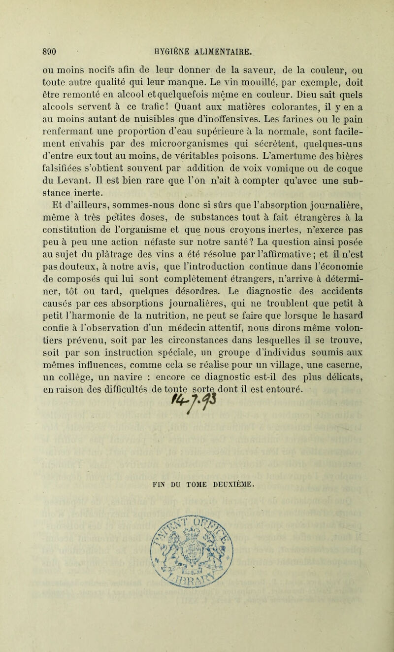 ou moins nocifs afin de leur donner de la saveur, de la couleur, ou toute autre qualité qui leur manque. Le vin mouillé, par exemple, doit être remonté en alcool et quelquefois même en couleur. Dieu sait quels alcools servent à ce trafic! Quant aux matières colorantes, il y en a au moins autant de nuisibles que d’inoffensives. Les farines ou le pain renfermant une proportion d’eau supérieure à la normale, sont facile- ment envahis par des micro organismes qui sécrètent, quelques-uns d'entre eux tout au moins, de véritables poisons. L’amertume des bières falsifiées s’obtient souvent par addition de voix vomique ou de coque du Levant. Il est bien rare que l’on n’ait à compter qu’avec une sub- stance inerte. Et d’ailleurs, sommes-nous donc si sûrs que l’absorption journalière, même à très petites doses, de substances tout à fait étrangères à la constitution de l’organisme et que nous croyons inertes, n’exerce pas peu à peu une action néfaste sur notre santé? La question ainsi posée au sujet du plâtrage des vins a été résolue par l’affirmative ; et il n’est pas douteux, à notre avis, que l’introduction continue dans l’économie de composés qui lui sont complètement étrangers, n’arrive à détermi- ner, tôt ou tard, quelques désordres. Le diagnostic des accidents causés par ces absorptions journalières, qui ne troublent que petit à petit l’harmonie de la nutrition, ne peut se faire que lorsque le hasard confie à l’observation d’un médecin attentif, nous dirons même volon- tiers prévenu, soit par les circonstances dans lesquelles il se trouve, soit par son instruction spéciale, un groupe d’individus soumis aux mêmes influences, comme cela se réalise pour un village, une caserne, un collège, un navire : encore ce diagnostic est-il des plus délicats, en raison des difficultés de toute sorte dont il est entouré. FIN DU TOME DEUXIÈME.