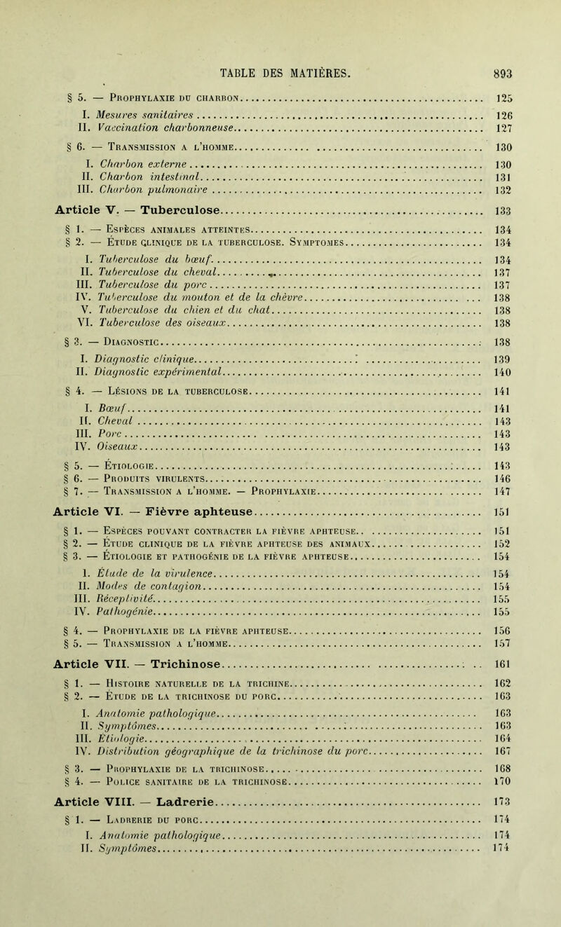 § 5. — PROPHYLAXIE DU CHARBON 125 I. Mesures sanitaires 126 II. Vaccination charbonneuse 127 § 6. — Transmission a l’homme 130 I. Charbon externe 130 II. Charbon intestinal 131 III. Charbon pulmonaire 132 Article V. — Tuberculose 133 § 1. — Espèces animales atteintes 134 §2. — Étude clinique de la tuberculose. Symptômes 134 I. Tuberculose du bœuf. 134 II. Tuberculose du cheval 137 III. Tuberculose du porc 137 IV. Tuberculose du mouton et de la chèvre 138 V. Tuberculose du chien et du chat 138 YI. Tuberculose des oiseaux 138 § 3. — Diagnostic 138 I. Diagnostic clinique ! 139 II. Diagnostic expérimental 140 § 4. — Lésions de la tuberculose 141 I. Bœuf 141 IL Cheval 143 III. Porc 143 IV. Oiseaux 143 § 5. — Étiologie : 143 § 6. — Produits virulents 146 § 7. — Transmission a l’homme. — Prophylaxie 147 Article VI. — Fièvre aphteuse 151 § 1. — Espèces pouvant contracter la fièvre aphteuse 151 § 2. — Étude clinique de la fièvre aphteuse des animaux 152 § 3. — Étiologie et pathogénie de la fièvre aphteuse 154 1. Élude de la virulence 154 II. Modes de contagion 154 III. Réceptivité. 155 IV. Pathogénie 155 § 4. — Prophylaxie de la fièvre aphteuse 156 § 5. — Transmission a l’homme 157 Article VII. — Trichinose .. 161 § 1. — Histoire naturelle de la trichine 162 § 2. — Étude de la trichinose du porc 163 I. Anatomie pathologique 163 II. Symptômes 163 III. Étiologie 164 IV. Distribution géographique de la trichinose du porc 167 § 3. — Prophylaxie de la trichinose 168 § 4. — Police sanitaire de la trichinose 170 Article VIII. — Ladrerie 173 § 1. — Ladrerie du porc 174 I. Anatomie pathologique 174 II. Symptômes 174