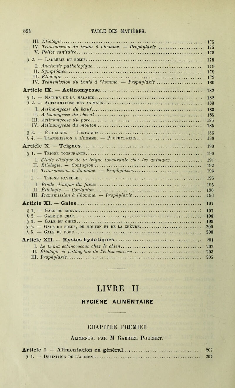 III. Étiologie 175 IV. Transmission du tænia à l'homme. — Prophylaxie 175 V. Police sanitaire 178 § 2. — Ladrerie du boeuf 178 I. Anatomie pathologique 179 II. Symptômes 179 III. Étiologie 179 IV. Transmission du tænia à l’homme. — Prophylaxie 180 Article IX. — Actinomycose 182 § 1. — Nature de la maladie 182 § 2. — Actinomycose des animaux 183 I. Actinomycose du bœuf. 183 II. Actinomycose du cheval 185 III. Actinomycose du porc 185 IV. Actinomycose du mouton 185 § 3. — Étiologie. — Contagion .-. 186 § 4. — Transmission a l’homme. — Prophylaxie 188 Article X. — Teignes 190 § 1. — Teigne tonsurante 190 I. Étude clinique de la teigne tonsurante chez les animaux 191 II. Étiologie. — Contagion 192 III. Transmission à l’homme. — Prophylaxie 193 I. — Teigne faveuse 195 I. Étude clinique du favus 195 II. Étiologie. — Contagion 196 III. Transmission à l'homme. — Prophylaxie 196 Article XI. — Gales 197 § 1. — Gale du cheval I 197 § 2. — Gale du cijat 198 § 3. — Gale du chien 199 § 4. — Gale du boeuf, du mouton et de la chèvre 200 § 5. — Gale du porc 200 Article XII. — Kystes hydatiques 201 I. Le tænia echinococcus chez le chien 202 II. Étiologie et pathogénie de l'échinococcose 203 III. Prophylaxie 205 LIVRE II HYGIÈNE ALIMENTAIRE CHAPITRE PREMIER Aliments, par M Gabriel Pouchet. Article I. — Alimentation en général 207 § 1. — Définition de l’aliment 207