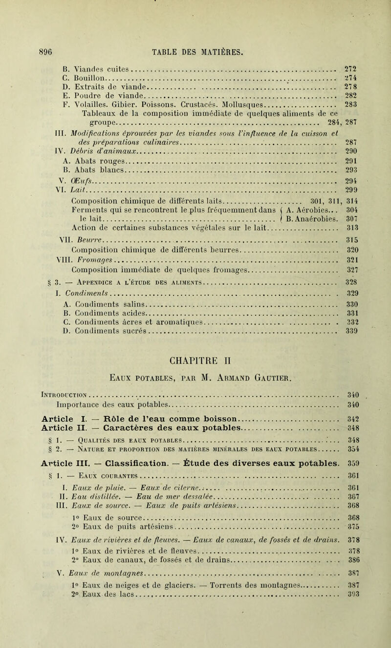 B. Viandes cuites 272 C. Bouillon . 274 D. Extraits de viande 27 8 E. Poudre de viande 282 F. Volailles. Gibier. Poissons. Crustacés. Mollusques 283 Tableaux de la composition immédiate de quelques aliments de ce groupe 284, 287 III. Modifications éprouvées par les viandes sous l’influence de la cuisson et des préparations culinaires 287 IV. Débris d'animaux 290 A. Abats rouges 291 B. Abats blancs 293 V. OEufis 294 VI. Lait 299 Composition chimique de différents laits 301, 311, 314 Ferments qui se rencontrent le plus fréquemment dans j A. Aérobies... 304 le lait I B. Anaérobies. 307 Action de certaines substances végétales sur le lait 313 VII. Beurre 315 Composition chimique de différents beurres 320 VIII. Fromages 321 Composition immédiate de quelques fromages 327 §3. — Appendice a l’étude des aliments 328 I. Condiments 329 A. Condiments salins 330 B. Condiments acides 331 C. Condiments âcres et aromatiques 332 D. Condiments sucrés 339 CHAPITRE II Eaux potables, tar M. Armand Gautier. Introduction 340 Importance des eaux potables 340 Article I. — Rôle de l’eau comme boisson 342 Article II. — Caractères des eaux potables 348 § 1. — Qualités des eaux potables 348 § 2. — Nature et proportion des matières minérales des eaux potables 354 Article III. — Classification. — Étude des diverses eaux potables. 359 § 1. — Eaux courantes 3G1 I. Eaux de pluie. — Eaux de citerne.; 301 II. Eau distillée. — Eau de mer dessalée 367 III. Eaux de source. — Eaux de puits artésiens 368 1° Eaux de source 368 2° Eaux de puits artésiens 375 IV. Eaux de rivières et de fleuves. — Eaux de canaux, de fossés et de drains. 378 1° Eaux de rivières et de fleuves 378 2° Eaux de canaux, de fossés et de drains 386 V. Eaux de montagnes 387 1° Eaux de neiges et de glaciers. — Torrents des montagnes 387 2° Eaux des lacs 393