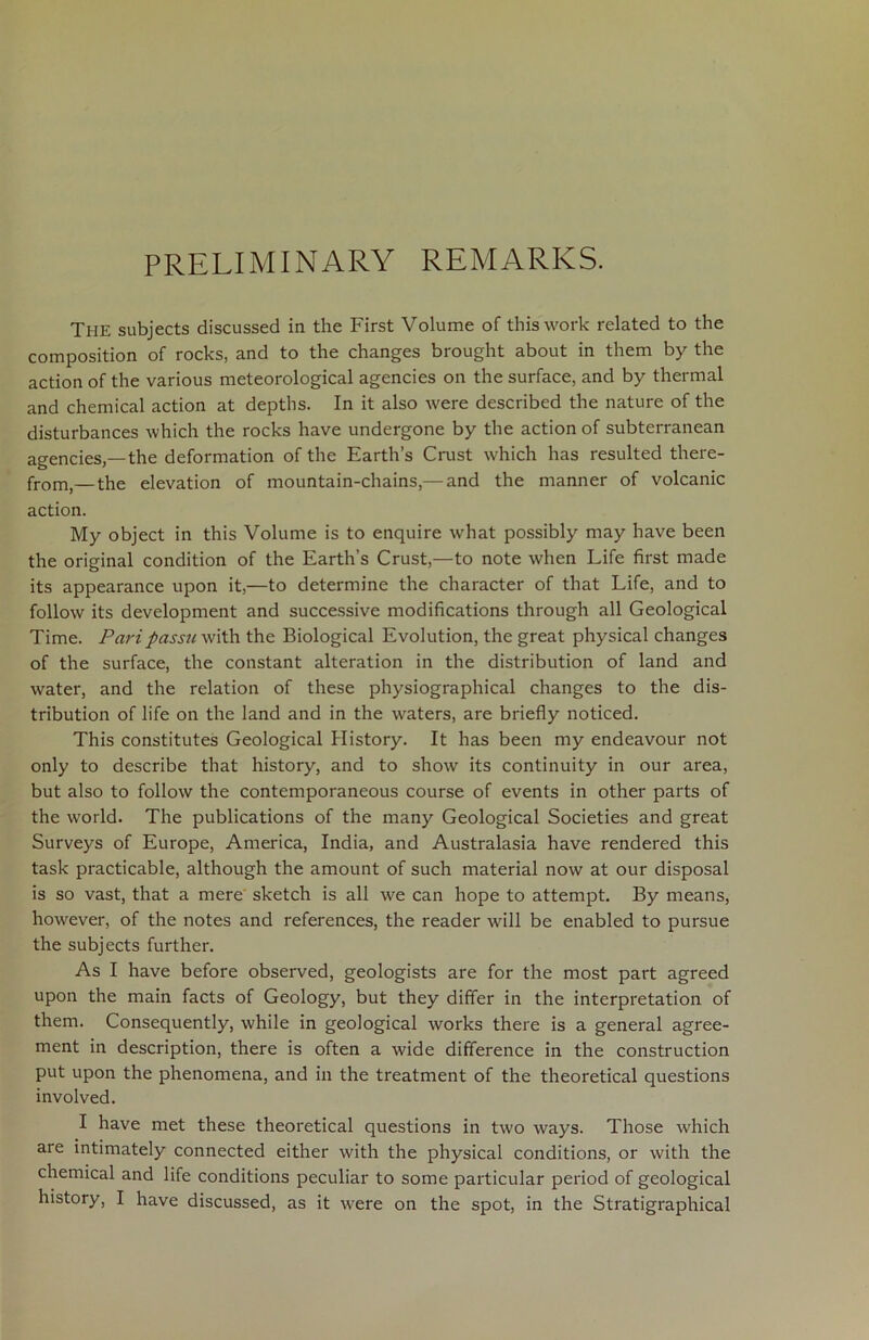 PRELIMINARY REMARKS. The subjects discussed in the First Volume of this work related to the composition of rocks, and to the changes brought about in them by the action of the various meteorological agencies on the surface, and by thermal and chemical action at depths. In it also were described the nature of the disturbances which the rocks have undergone by the action of subterranean agencies,—the deformation of the Earth’s Crust which has resulted there- from,—the elevation of mountain-chains,—and the manner of volcanic action. My object in this Volume is to enquire what possibly may have been the original condition of the Earth’s Crust,—to note when Life first made its appearance upon it,—to determine the character of that Life, and to follow its development and successive modifications through all Geological Time. Pari passu with the Biological Evolution, the great physical changes of the surface, the constant alteration in the distribution of land and water, and the relation of these physiographical changes to the dis- tribution of life on the land and in the waters, are briefly noticed. This constitutes Geological History. It has been my endeavour not only to describe that history, and to show its continuity in our area, but also to follow the contemporaneous course of events in other parts of the world. The publications of the many Geological Societies and great Surveys of Europe, America, India, and Australasia have rendered this task practicable, although the amount of such material now at our disposal is so vast, that a mere sketch is all we can hope to attempt. By means, however, of the notes and references, the reader will be enabled to pursue the subjects further. As I have before observed, geologists are for the most part agreed upon the main facts of Geology, but they differ in the interpretation of them. Consequently, while in geological works there is a general agree- ment in description, there is often a wide difference in the construction put upon the phenomena, and in the treatment of the theoretical questions involved. I have met these theoretical questions in two ways. Those which are intimately connected either with the physical conditions, or with the chemical and life conditions peculiar to some particular period of geological history, I have discussed, as it were on the spot, in the Stratigraphical