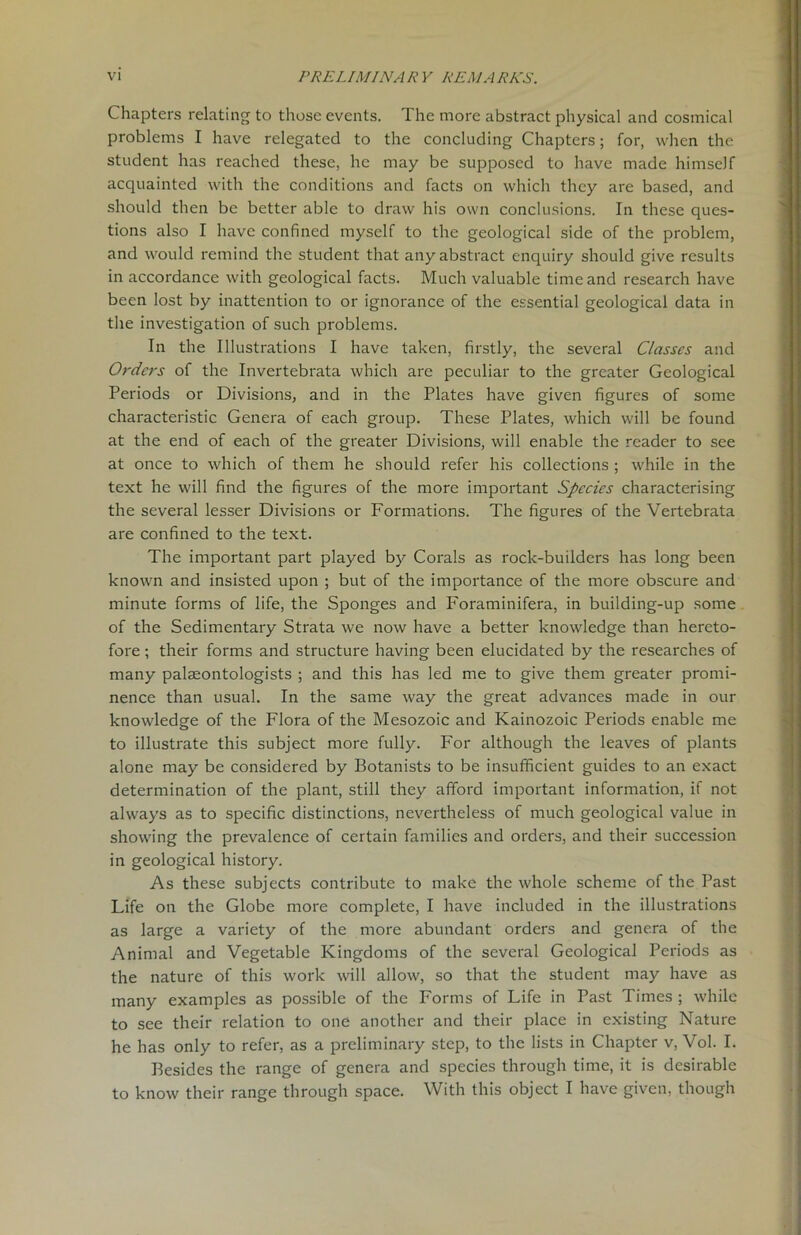 Chapters relating to those events. The more abstract physical and cosmical problems I have relegated to the concluding Chapters; for, when the student has reached these, he may be supposed to have made himself acquainted with the conditions and facts on which they are based, and should then be better able to draw his own conclusions. In these ques- tions also I have confined myself to the geological side of the problem, and would remind the student that any abstract enquiry should give results in accordance with geological facts. Much valuable time and research have been lost by inattention to or ignorance of the essential geological data in the investigation of such problems. In the Illustrations I have taken, firstly, the several Classes and Orders of the Invertebrata which are peculiar to the greater Geological Periods or Divisions, and in the Plates have given figures of some characteristic Genera of each group. These Plates, which will be found at the end of each of the greater Divisions, will enable the reader to see at once to which of them he should refer his collections ; while in the text he will find the figures of the more important Species characterising the several lesser Divisions or Formations. The figures of the Vertebrata are confined to the text. The important part played by Corals as rock-builders has long been known and insisted upon ; but of the importance of the more obscure and minute forms of life, the Sponges and Foraminifera, in building-up some of the Sedimentary Strata we now have a better knowledge than hereto- fore ; their forms and structure having been elucidated by the researches of many palaeontologists ; and this has led me to give them greater promi- nence than usual. In the same way the great advances made in our knowledge of the Flora of the Mesozoic and Kainozoic Periods enable me to illustrate this subject more fully. For although the leaves of plants alone may be considered by Botanists to be insufficient guides to an exact determination of the plant, still they afford important information, if not always as to specific distinctions, nevertheless of much geological value in showing the prevalence of certain families and orders, and their succession in geological history. As these subjects contribute to make the whole scheme of the Past Life on the Globe more complete, I have included in the illustrations as large a variety of the more abundant orders and genera of the Animal and Vegetable Kingdoms of the several Geological Periods as the nature of this work will allow, so that the student may have as many examples as possible of the Forms of Life in Past Times ; while to see their relation to one another and their place in existing Nature he has only to refer, as a preliminary step, to the lists in Chapter v, Vol. I. Besides the range of genera and species through time, it is desirable to know their range through space. With this object I have given, though