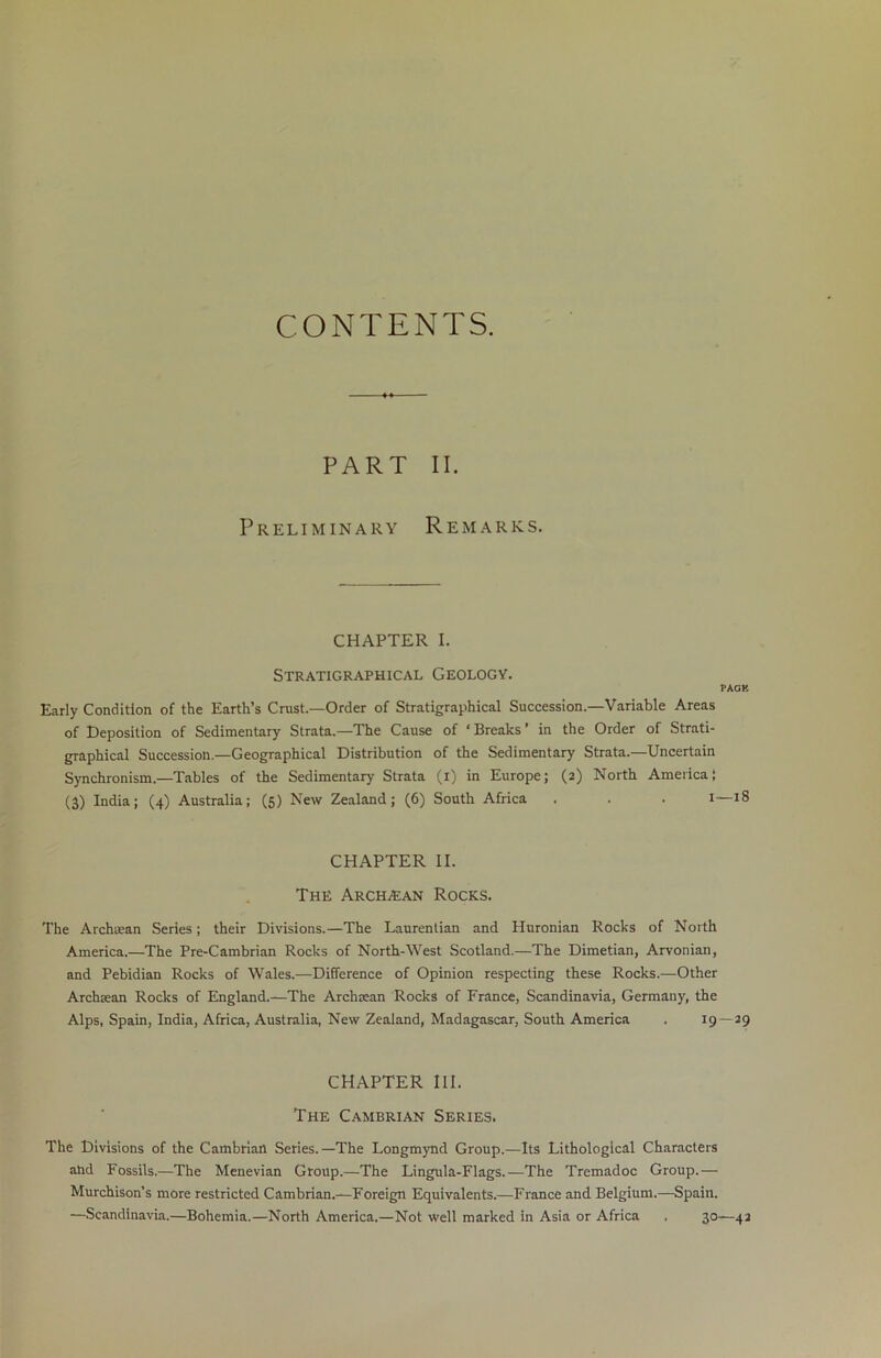 CONTENTS. PART II. Preliminary Remarks. chapter i. Stratigraphical Geology. PACK Early Condition of the Earth’s Crust.—Order of Stratigraphical Succession.—Variable Areas of Deposition of Sedimentary Strata.—The Cause of ‘ Breaks ’ in the Order of Strati- graphical Succession.—Geographical Distribution of the Sedimentary Strata.—Uncertain Synchronism.—Tables of the Sedimentary Strata (i) in Europe; (2) North America; (3) India; (4) Australia; (5) New Zealand; (6) South Africa . . . 1—iS CHAPTER II. The Arch/Ean Rocks. The Archtean Series; their Divisions.—The Laurentian and Huronian Rocks of North America.—The Pre-Cambrian Rocks of North-West Scotland.—The Dimetian, Arvonian, and Pebidian Rocks of Wales.—Difference of Opinion respecting these Rocks.—Other Archaean Rocks of England.—The Archaean Rocks of France, Scandinavia, Germany, the Alps, Spain, India, Africa, Australia, New Zealand, Madagascar, South America . 19—29 CHAPTER III. The Cambrian Series. The Divisions of the Cambrian Series.—The Longmynd Group.—Its Lithological Characters and Fossils.—The Menevian Group.—The Lingula-Flags.—The Tremadoc Group.— Murchison’s more restricted Cambrian.—Foreign Equivalents.—France and Belgium.—Spain. —Scandinavia.—Bohemia.—North America.—Not well marked in Asia or Africa . 30—42