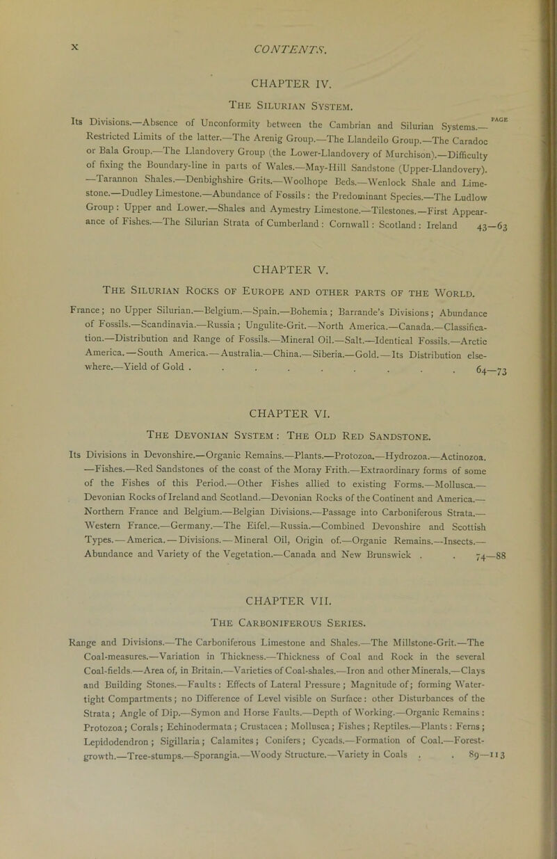 CHAPTER IV. The Silurian System. Its Divisions.—Absence of Unconformity between the Cambrian and Silurian Systems.— Restricted Limits of the latter.—The Arenig Group.—The Llandeilo Group.—The Caradoc oi Bala Group. The Llandovery Group (the Lower-Llandovery of Murchison).—Difficulty of fixing the Boundary-line in parts of Wales.—May-Hill Sandstone (Upper-Llandovery). —Tarannon Shales—Denbighshire Grits.—'Woolhope Beds.—Wenlock Shale and Lime- stone.—Dudley Limestone.—Abundance of Fossils : the Predominant Species.—The Ludlow Group . Upper and Lower. Shales and Aymestry Limestone.—Tilestones.—First Appear- ance of Fishes. The Silurian Strata of Cumberland : Cornwall : Scotland : Ireland 43- CHAPTER V. The Silurian Rocks of Europe and other parts of the World. France; no Upper Silurian.—Belgium.—Spain.—Bohemia; Barrande’s Divisions; Abundance of Fossils.—Scandinavia.—Russia ; Ungulite-Grit.—North America.—Canada.—Classifica- tion.—Distribution and Range of Fossils.—Mineral Oil.—Salt.—Identical Fossils.—Arctic America. —South America.—Australia.—China.—Siberia.—Gold. —Its Distribution else- where.—Yield of Gold ...... <7 CHAPTER VI. The Devonian System : The Old Red Sandstone. Its Divisions in Devonshire.—Organic Remains.—Plants.—Protozoa,—Hydrozoa.—Actinozoa. —Fishes.—Red Sandstones of the coast of the Moray Frith.—Extraordinary forms of some of the Fishes of this Period.—Other Fishes allied to existing Forms.—Mollusca. Devonian Rocks of Ireland and Scotland.—Devonian Rocks of the Continent and America.— Northern France and Belgium.—Belgian Divisions.—Passage into Carboniferous Strata.— Western France.—Germany.—The Eifel.—Russia.—Combined Devonshire and Scottish Types.—America. — Divisions. — Mineral Oil, Origin of.—Organic Remains.—Insects.— Abundance and Variety of the Vegetation.—Canada and New Brunswick . . 74- CHAPTER VII. The Carboniferous Series. Range and Divisions.—The Carboniferous Limestone and Shales.—The Millstone-Grit.—The Coal-measures.—Variation in Thickness.-—Thickness of Coal and Rock in the several Coal-fields.—Area of, in Britain.—Varieties of Coal-shales.—Iron and other Minerals.—Clays and Building Stones.—Faults: Effects of Lateral Pressure ; Magnitude of; forming Water- tight Compartments; no Difference of Level visible on Surface: other Disturbances of the Strata; Angle of Dip.—Symon and Horse Faults.—Depth of Working.—Organic Remains : Protozoa; Corals; Echinodermata ; Crustacea ; Mollusca; Fishes ; Reptiles.—Plants : Ferns ; Lepidodendron ; Sigillaria; Calamites; Conifers; Cycads.—Formation of Coal.—Forest- growth.—Tree-stumps.—Sporangia.—Woody Structure.—Variety in Coals . . 89— PAGE 63 73 88