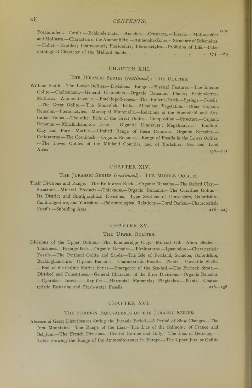 XU Foraminifera.—Corals.—Echinodermata.—Annelids.— Crustacea.— Insects.—Molluscoidea and Mollusca.—Characters of the Ammonitidae.—Ammonite-Zones.—Structure of Belemnites. —Fishes.—Reptiles; Ichthyosauri; Plesiosauri; Pterodactyles.—Profusion of Life.—Palae- ontological Character of the Midford Sands ...... t*<_ CHAPTER XIII. I he Jurassic Series (continued) : The Oolites. M illiam Smith. The Lower Oolites. Divisions.—Range.—Physical Features.—The Inferior Oolite.—Cheltenham.—General Characters.—Organic Remains.—Plants ; Echinoderms; Mollusca—Ammonite-zones.—Brachiopod-zones.—The Fuller’s-Earth.—Springs.—Fossils. —The Great Oolite.—The Stonesfield Beds.—Abundant Vegetation.—Other Organic Remains.—Pterodactyles—Marsupial Mammalia.—Relations of the Stonesfield and Aus- tralian Fauna. The other Beds of the Great Oolite.—Composition.—Structure.—Organic Remains. — Minchinhampton Fossils.—Gigantic Dinosaurs: Megalosaurus. — Bradford Clay and Forest-Marble.—Limited Range of these Deposits.—Organic Remains.— Cetiosaurus.—The Cornbrash.—Organic Remains.—Range of Fossils in the Lower Oolites. —The Lower Oolites of the Midland Counties, and of Yorkshire.—Sea and Land •A-reas 190—215 CHAPTER XIV. The Jurassic Series (continued) : The Middle Oolites. Their Divisions and Range.—The Kelloways Rock.—Organic Remains.—The Oxford Clay.— Structure.—Mineral Products.—Thickness.—Organic Remains.—The Coralline Oolite.— Its District and Stratigraphical Divisions.—Type Sections of Dorsetshire, Oxfordshire, Cambridgeshire, and Yorkshire.—Palaeontological Relations.—Coral Banks.—Characteristic Fossils.—Subsiding Area ........ 216—225 CHAPTER XV. The Upper Oolites. Divisions of the Upper Oolites.—The Kimmeridge Clay.—Mineral Oil.—Alum Shales.— Thickness.—Passage-Beds.—Organic Remains.—Plesiosaurus.—Iguanodon.—Characteristic Fossils.—The Portland Oolite and Sands.—The Isle of Portland, Swindon, Oxfordshire, Buckinghamshire.—Organic Remains.—Characteristic Fossils.—Plants.—Fluviatile Shells. —End of the Oolitic Marine Series.—Emergence of the Sea-bed.—The Purbeck Strata.— Dirt-bed and Forest-trees.—General Character of the three Divisions.—Organic Remains. —Cypridae.— Insects. — Reptiles.—Marsupial Mammals; Plagiaulax.—Plants.—Charac- teristic Estuarine and Fresh-water Fossils ...... 226—238 CHAPTER XVI, The Foreign Equivalents of the Jurassic Series. Absence of Great Disturbances during the Jurassic Period.—A Period of Slow Changes.—The Jura Mountains.—The Range of the Lias.—The Lias of the Salinois; of France and Belgium.—The French Divisions.—Central Europe and Italy.—The Lias of Germany.— Table showing the Range of the Ammonite-zones in Europe—The Upper Jura or Oolitic