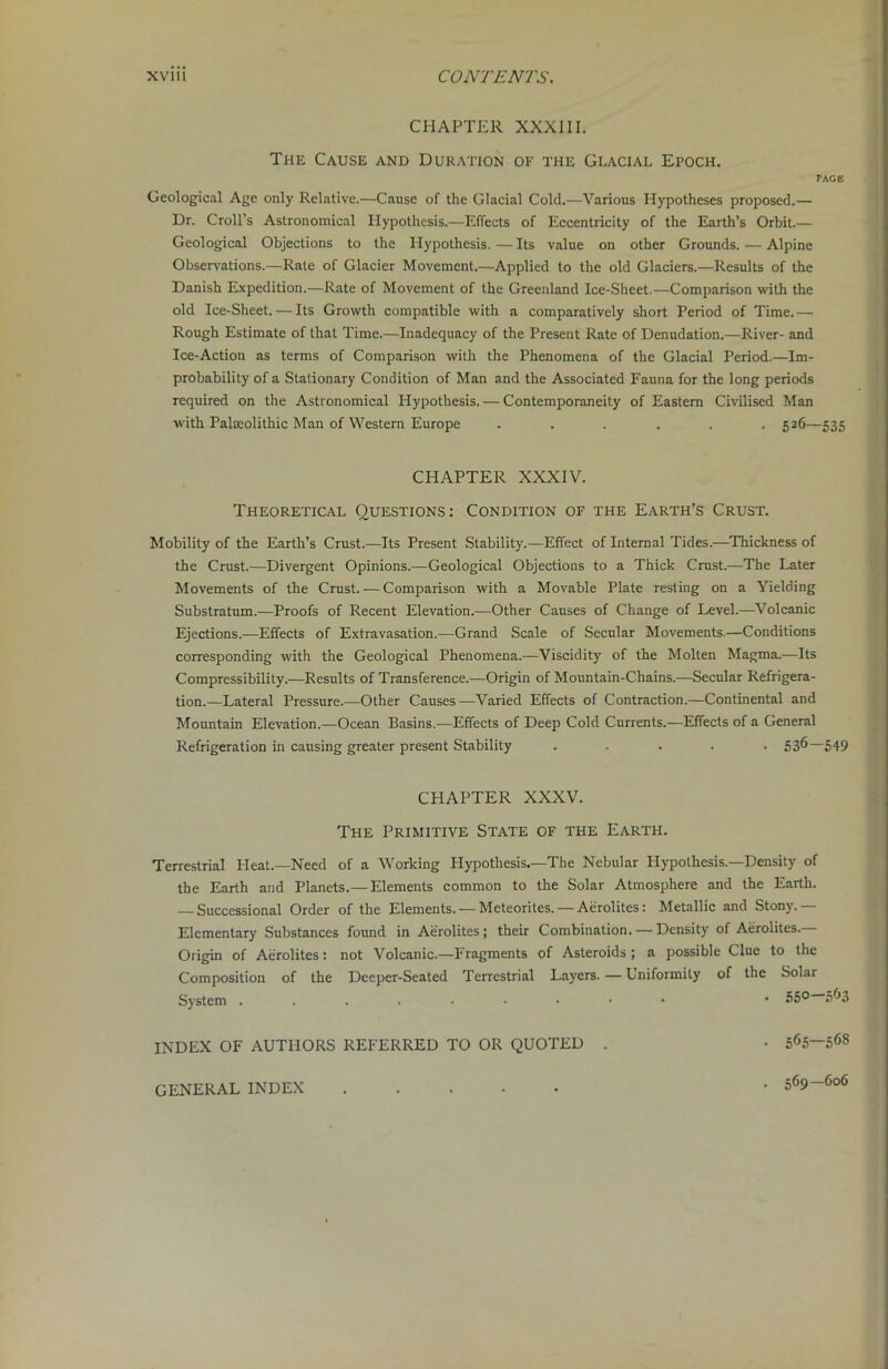 CHAPTER XXXIII. The Cause and Duration of the Glacial Epoch. TAGE Geological Age only Relative.—Cause of the Glacial Cold.—Various Hypotheses proposed.— Dr. Croll’s Astronomical Hypothesis.—Effects of Eccentricity of the Earth’s Orbit.— Geological Objections to the Hypothesis. — Its value on other Grounds. — Alpine Observations.—Rate of Glacier Movement.—Applied to the old Glaciers.—Results of the Danish Expedition.—Rate of Movement of the Greenland Ice-Sheet.—Comparison with the old Ice-Sheet. — Its Growth compatible with a comparatively short Period of Time. — Rough Estimate of that Time.—Inadequacy of the Present Rate of Denudation.—River- and Ice-Action as terms of Comparison with the Phenomena of the Glacial Period.—Im- probability of a Stationary Condition of Man and the Associated Fauna for the long periods required on the Astronomical Hypothesis. — Contemporaneity of Eastern Civilised Man with Palaeolithic Man of Western Europe ...... 526—535 CHAPTER XXXIV. Theoretical Questions: Condition of the Earth’s Crust. Mobility of the Earth’s Crust.—Its Present Stability.—Effect of Internal Tides.—Thickness of the Crust.—Divergent Opinions.—Geological Objections to a Thick Crust.—The Later Movements of the Crust. -— Comparison with a Movable Plate resting on a Yielding Substratum.—Proofs of Recent Elevation.—Other Causes of Change of Level.—Volcanic Ejections.—Effects of Extravasation.—Grand Scale of Secular Movements.—Conditions corresponding with the Geological Phenomena.—Viscidity of the Molten Magma.—Its Compressibility.—Results of Transference.—Origin of Mountain-Chains.—Secular Refrigera- tion.—Lateral Pressure.—Other Causes—Varied Effects of Contraction.—Continental and Mountain Elevation.—Ocean Basins.—Effects of Deep Cold Currents.—Effects of a General Refrigeration in causing greater present Stability ..... 536—549 CHAPTER XXXV. The Primitive State of the Earth. Terrestrial Heat.—Need of a Working Hypothesis.—The Nebular Hypothesis.—Density of the Earth and Planets.— Elements common to the Solar Atmosphere and the Earth. — Successional Order of the Elements. — Meteorites. — Aerolites: Metallic and Stony. Elementary Substances found in Aerolites; their Combination. — Density of Aerolites. Origin of Aerolites: not Volcanic.—Fragments of Asteroids; a possible Clue to the Composition of the Deeper-Seated Terrestrial Layers.—Uniformity of the Solar System * 55° 563 INDEX OF AUTHORS REFERRED TO OR QUOTED . • 565—568 • 569—606 GENERAL INDEX