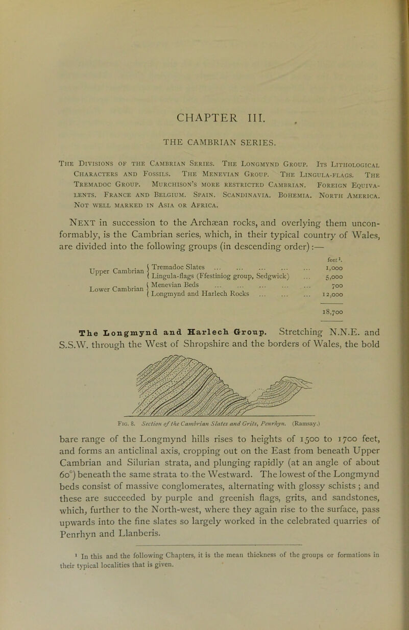 CHAPTER III. THE CAMBRIAN SERIES. The Divisions of the Cambrian Series. The Longmynd Group. Its Lithological Characters and Fossils. The Menevian Group. The Lingula-flags. The Tremadoc Group. Murchison’s more restricted Cambrian. Foreign Equiva- lents. France and Belgium. Spain. Scandinavia. Bohemia. North America. Not well marked in Asia or Africa. Next in succession to the Archaean rocks, and overlying them uncon- formably, is the Cambrian series, which, in their typical country of Wales, are divided into the following groups (in descending order):— Upper Cambrian Lower Cambrian feet L Tremadoc Slates ... ... ... ... ... 1,000 Lingula-flags (Ffestiniog group, Sedgwick) ... 5,000 Menevian Beds ... 700 Longmynd and Harlech Rocks ... ... ... 12,000 18,700 The Longmynd and Harlech Group. Stretching N.N.E. and S.S.W. through the West of Shropshire and the borders of Wales, the bold Fig. 8. Section of the Cambrian Slates and Grits, Penrhyn. (Ramsay.) bare range of the Longmynd hills rises to heights of 1500 to 1700 feet, and forms an anticlinal axis, cropping out on the East from beneath Upper Cambrian and Silurian strata, and plunging rapidly (at an angle of about 6 o°) beneath the same strata to the Westward. The lowest of the Longmynd beds consist of massive conglomerates, alternating with glossy schists ; and these are succeeded by purple and greenish flags, grits, and sandstones, which, further to the North-west, where they again rise to the surface, pass upwards into the fine slates so largely worked in the celebrated quarries of Penrhyn and Llanberis. 1 In this and the following Chapters, it is the mean thickness of the groups or formations in their typical localities that is given.