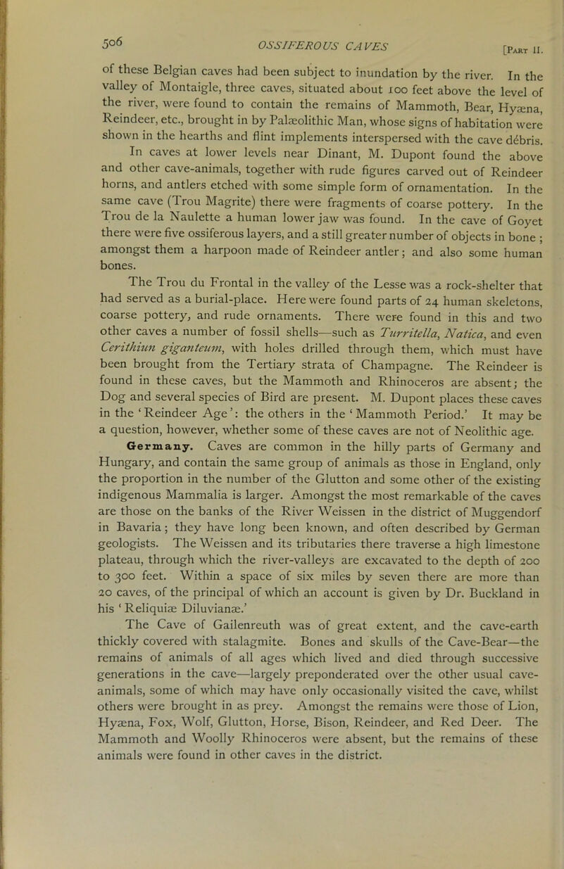 5°6 [Part II. of these Belgian caves had been subject to inundation by the river. In the valley of Montaigle, three caves, situated about xoo feet above the level of the river, were found to contain the remains of Mammoth, Bear, Hyaena, Reindeer, etc., brought in by Palaeolithic Man, whose signs of habitation were shown in the hearths and flint implements interspersed with the cave ddbris. In caves at lower levels near Dinant, M. Dupont found the above and other cave-animals, together with rude figures carved out of Reindeer horns, and antlers etched with some simple form of ornamentation. In the same cave (Trou Magrite) there were fragments of coarse pottery. In the Trou de la Naulette a human lower jaw was found. In the cave of Goyet there were five ossiferous layers, and a still greater number of objects in bone ; amongst them a harpoon made of Reindeer antler; and also some human bones. The Trou du Frontal in the valley of the Lesse was a rock-shelter that had served as a burial-place. Here were found parts of 24 human skeletons, coarse pottery, and rude ornaments. There were found in this and two other caves a number of fossil shells—such as Turritella, Natica, and even Cerithiun giganteum, with holes drilled through them, which must have been brought from the Tertiary strata of Champagne. The Reindeer is found in these caves, but the Mammoth and Rhinoceros are absent; the Dog and several species of Bird are present. M. Dupont places these caves in the ‘Reindeer Age’: the others in the ‘Mammoth Period.’ It may be a question, however, whether some of these caves are not of Neolithic age. Germany. Caves are common in the hilly parts of Germany and Hungary, and contain the same group of animals as those in England, only the proportion in the number of the Glutton and some other of the existing indigenous Mammalia is larger. Amongst the most remarkable of the caves are those on the banks of the River Weissen in the district of Muggendorf in Bavaria; they have long been known, and often described by German geologists. The Weissen and its tributaries there traverse a high limestone plateau, through which the river-valleys are excavated to the depth of 200 to 300 feet. Within a space of six miles by seven there are more than 20 caves, of the principal of which an account is given by Dr. Buckland in his ‘ Reliquiae Diluvianae.’ The Cave of Gailenreuth was of great extent, and the cave-earth thickly covered with stalagmite. Bones and skulls of the Cave-Bear—the remains of animals of all ages which lived and died through successive generations in the cave—largely preponderated over the other usual cave- animals, some of which may have only occasionally visited the cave, whilst others were brought in as prey. Amongst the remains were those of Lion, Hyaena, Fox, Wolf, Glutton, Horse, Bison, Reindeer, and Red Deex-. The Mammoth and Woolly Rhinoceros were absent, but the remains of these animals were found in other caves in the district.