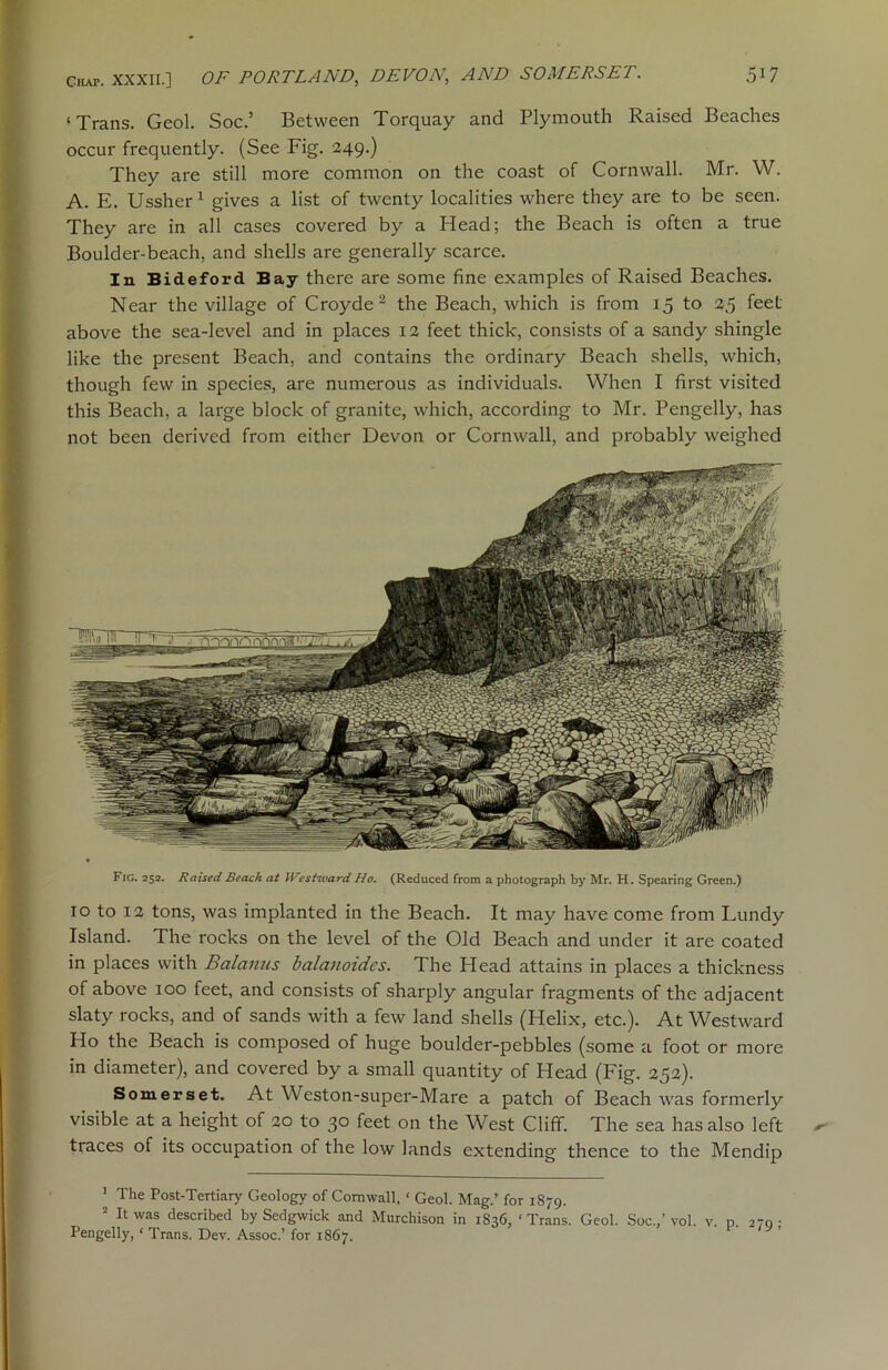 ‘Trans. Geol. Soc.’ Between Torquay and Plymouth Raised Beaches occur frequently. (See Fig. 249.) They are still more common on the coast of Cornwall. Mr. W. A. E. Ussher1 gives a list of twenty localities where they are to be seen. They are in all cases covered by a Head; the Beach is often a true Boulder-beach, and shells are generally scarce. In Bideford Bay there are some fine examples of Raised Beaches. Near the village of Croyde2 the Beach, which is from 15 to 25 feet above the sea-level and in places 12 feet thick, consists of a sandy shingle like the present Beach, and contains the ordinary Beach shells, which, though few in species, are numerous as individuals. When I first visited this Beach, a large block of granite, which, according to Mr. Pengelly, has not been derived from either Devon or Cornwall, and probably weighed Fig. 252. Raised Beach at Westward Ho. (Reduced from a photograph by Mr. H. Spearing Green.) 10 to 12 tons, was implanted in the Beach. It may have come from Lundy Island. The rocks on the level of the Old Beach and under it are coated in places with Balanus balanoidcs. The Head attains in places a thickness of above 100 feet, and consists of sharply angular fragments of the adjacent slaty rocks, and of sands with a few land shells (Helix, etc.). At Westward Ho the Beach is composed of huge boulder-pebbles (some a foot or more in diameter), and covered by a small quantity of Head (Fig. 252). Somerset. At Weston-super-Mare a patch of Beach was formerly visible at a height of 20 to 30 feet on the West Cliff. The sea has also left traces of its occupation of the low lands extending thence to the Mendip 1 The Post-Tertiary Geology of Cornwall, ‘ Geol. Mag.’ for 1879. 2 It was described by Sedgwick and Murchison in 1836, ‘Trans. Geol. Soc.,’vol. v. p. 270- Pengelly, ‘ Trans. Dev. Assoc.’ for 1867.