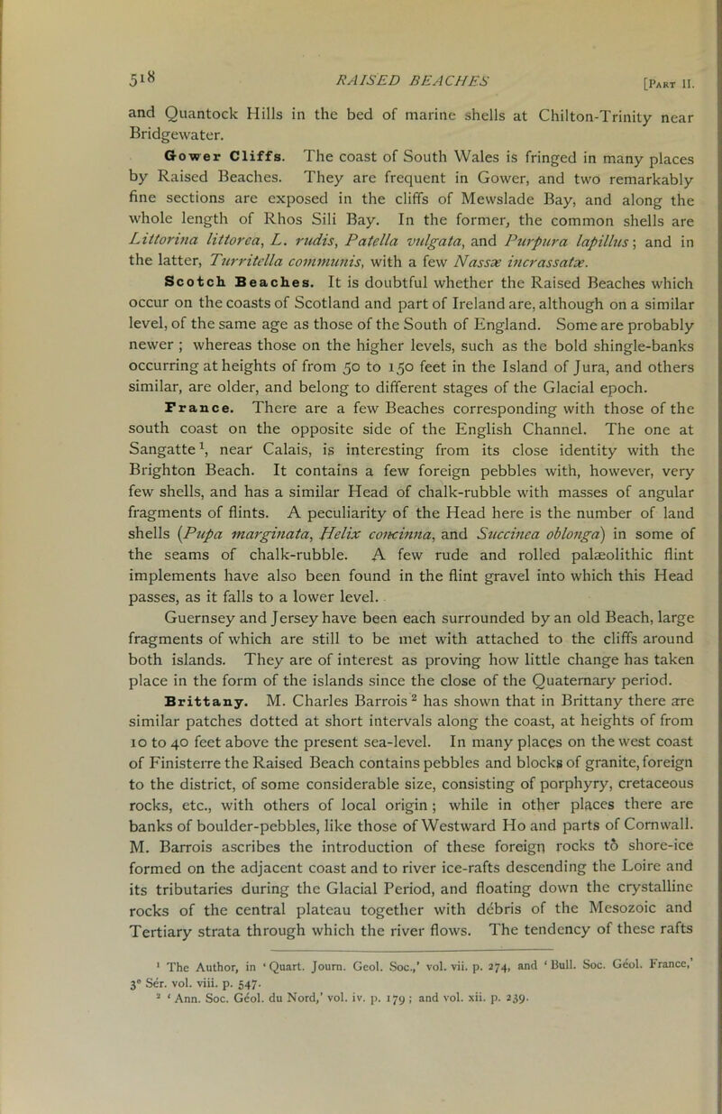 and Quantock Hills in the bed of marine shells at Chilton-Trinity near Bridgewater. Gower Cliffs. The coast of South Wales is fringed in many places by Raised Beaches. They are frequent in Gower, and two remarkably fine sections are exposed in the cliffs of Mewslade Bay, and along the whole length of Rhos Sili Bay. In the former, the common shells are Littorina littorca, L. rudis, Patella vulgata, and Purpura lapillus; and in the latter, Turritella communis, with a few Nassx incrassatx. Scotch Beaches. It is doubtful whether the Raised Beaches which occur on the coasts of Scotland and part of Ireland are, although on a similar level, of the same age as those of the South of England. Some are probably newer ; whereas those on the higher levels, such as the bold shingle-banks occurring at heights of from 50 to 150 feet in the Island of Jura, and others similar, are older, and belong to different stages of the Glacial epoch. Prance. There are a few Beaches corresponding with those of the south coast on the opposite side of the English Channel. The one at Sangattex, near Calais, is interesting from its close identity with the Brighton Beach. It contains a few foreign pebbles with, however, very few shells, and has a similar Head of chalk-rubble with masses of angular fragments of flints. A peculiarity of the Head here is the number of land shells (Pupa marginata, Helix concinna, and Succinea oblonga) in some of the seams of chalk-rubble. A few rude and rolled palaeolithic flint implements have also been found in the flint gravel into which this Head passes, as it falls to a lower level. Guernsey and Jersey have been each surrounded by an old Beach, large fragments of which are still to be met with attached to the cliffs around both islands. They are of interest as proving how little change has taken place in the form of the islands since the close of the Quaternary period. Brittany. M. Charles Barrois 1 2 has shown that in Brittany there are similar patches dotted at short intervals along the coast, at heights of from 10 to 40 feet above the present sea-level. In many places on the west coast of Finisterre the Raised Beach contains pebbles and blocks of granite, foreign to the district, of some considerable size, consisting of porphyry, cretaceous rocks, etc., with others of local origin ; while in other places there are banks of boulder-pebbles, like those of Westward Ho and parts of Cornwall. M. Barrois ascribes the introduction of these foreign rocks to shore-ice formed on the adjacent coast and to river ice-rafts descending the Loire and its tributaries during the Glacial Period, and floating down the crystalline rocks of the central plateau together with debris of the Mesozoic and Tertiary strata through which the river flows. The tendency of these rafts 1 The Author, in ‘Quart. Journ. Gcol. Soc.,’ vol. vii. p. 274, and ‘Bull. Soc. Geol. trance, 3® Ser. vol. viii. p. 547. 2 ‘ Ann. Soc. Geol. du Nord,’ vol. iv. p. 179 ; and vol. xii. p. 239.