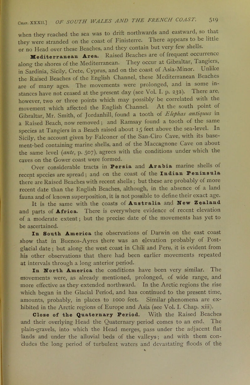 when they reached the sea was to drift northwards and eastward, so that they were stranded on the coast of Finisterre. There appears to be little or no Head over these Beaches, and they contain but very few shells. Mediterranean Area. Raised Beaches are of frequent occurrence along the shores of the Mediterranean. They occur at Gibraltar, Tangiers, in Sardinia, Sicily, Crete, Cyprus, and on the coast of Asia-Minor. Unlike the Raised Beaches of the English Channel, these Mediterranean Beaches are of many ages. The movements were prolonged, and in some in- stances have not ceased at the present day (see Vol. I. p. 232). There are, however, two or three points which may possibly be correlated with the movement which affected the English Channel. At the south point of Gibraltar, Mr. Smith, of Jordanhill, found a tooth of Elephas antiquus in a Raised Beach, now removed; and Ramsay found a tooth of the same species at Tangiers in a Beach raised about 15 feet above the sea-level. In Sicily, the account given by Falconer of the San-Ciro Cave, with its base- ment-bed containing marine shells, and of the Maccagnone Cave on about the same level {ante, p. 507), agrees with tlie conditions under which the caves on the Gower coast were formed. Over considerable tracts in Persia and Arabia maiine shells of recent species are spread; and on the coast of the Indian Peninsula there are Raised Beaches with recent shells ; but these are probably of more recent date than the English Beaches, although, in the absence of a land fauna and of known superposition, it is not possible to define their exact age. It is the same with the coasts of Australia and New Zealand and parts of Africa. There is everywhere evidence of recent elevation of a moderate extent; but the precise date of the movements has yet to be ascertained. In South America the observations of Darwin on the east coast show that in Buenos-Ayres there was an elevation probably of Post- glacial date ; but along the west coast in Chili and Peru, it is evident from his other observations that there had been earlier movements repeated at intervals through a long anterior period. In North America the conditions have been very similar. The movements were, as already mentioned, prolonged, of wide range, and more effective as they extended northward. In the Arctic regions the rise which began in the Glacial Period, and has continued to the present time, amounts, probably, in places to 1000 feet. Similar phenomena are ex- hibited in the Arctic regions of Europe and Asia (see Vol. I. Chap. xiii). Close of the Quaternary Period. With the Raised Beaches and their overlying Head the Quaternary period comes to an end. The plain-gravels, into which the Head merges, pass under the adjacent flat lands and under the alluvial beds of the valleys; and with them con- cludes the long period of turbulent waters and devastating floods of the