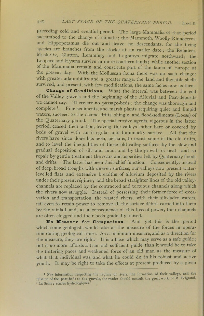 [Part II. preceding cold and eventful period. The large Mammalia of that period succumbed to the change of climate ; the Mammoth, Woolly Rhinoceros, and Hippopotamus die out and leave no descendants, for the living species are branches from the stocks at an earlier date ; the Reindeer, Musk-Ox, Glutton, Lemming, and Lagomys migrate northward; the Leopard and Hyaena survive in more southern lands; while another section of the Mammalia remain and constitute part of the fauna of Europe at the present day. With the Molluscan fauna there was no such change; with greater adaptability and a greater range, the land and fluviatile shells survived, and present, with few modifications, the same facies now as then. Change of Conditions. What the interval was between the end of the Valley-gravels and the beginning of the Alluvial and Peat-deposits we cannot say. There are no passage-beds : the change was thorough and complete h Fine sediments, and marsh plants requiring quiet and limpid waters, succeed to the coarse drifts, shingle, and flood-sediments (Loess) of the Quaternary period. The special erosive agents, vigorous in the latter period, ceased their action, leaving the valleys either bare or covered by beds of gravel with an irregular and hummocky surface. All that the rivers have since done has been, perhaps, to recast some of the old drifts, and to level the inequalities of those old valley-surfaces by the slow and gradual deposition of silt and mud, and by the growth of peat—and so repair by gentle treatment the scars and asperities left by Quaternary floods and drifts. The latter has been their chief function. Consequently, instead of deep, broad troughs with uneven surfaces, our valleys now present water- levelled flats and extensive breadths of alluvium deposited by the rivers under their present regime ; and the broad straighter lines of the old valley- channels are replaced by the contracted and tortuous channels along which the rivers now struggle. Instead of possessing their former force of exca- vation and transportation, the wasted rivers, with their silt-laden waters, fail even to retain power to remove all the surface debris carried into them by the rainfall, and, as a consequence of this loss of power, their channels are often clogged and their beds gradually raised. No Measure for Comparison. And yet this is the period which some geologists would take as the measure of the forces in opera- tion during geological times. As a minimum measure, and as a direction for the measure, they are right. It is a base which may serve as a safe guide; but it no more affords a true and sufficient guide than it would be to take the tottering paces and weakened force of an old man as the measure of what that individual was, and what he could do, in his robust and active youth. It may be right to take the effects at present produced by a given 1 For information respecting the regime of rivers, the formation of their valleys, and the relation of the peat-beds to the gravels, the reader should consult the great work of M. Belgrand, ‘La Seine; etudes hydrologiques.'