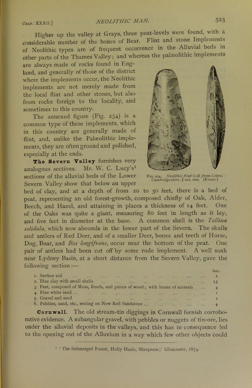 Higher up the valley at Grays, three peat-levels were found, with a considerable number of the bones of Bear. Flint and stone Implements of Neolithic types are of frequent occurrence in the Alluvial beds in other parts of the Thames Valley; and whereas the palaeolithic implements are always made of rocks found in Eng- land, and generally of those of the district where the implements occur, the Neolithic implements are not merely made from the local flint and other stones, but also from rocks foreign to the locality, and sometimes to this country. The annexed figure (Fig. 254) is a common type of these implements, which in this country are generally made of flint, and, unlike the Palaeolithic imple- ments, they are often ground and polished, especially at the ends. The Severn Valley furnishes very analogous sections. Mr. W. C. Lucy’s1 sections of the alluvial beds of the Lower Severn Valley show that below an upper bed of clay, and at a depth of from 20 to 30 feet, there is a bed of peat, representing an old forest-growth, composed chiefly of Oak, Alder, Beech, and Hazel, and attaining in places a thickness of 14 feet. One of the Oaks was quite a giant, measuring 80 feet in length as it lay, and five feet in diameter at the base. A common shell is the Tellina solidula, which now abounds in the lower part of the Severn. The skulls and antlers of Red Deer, and of a smaller Deer, bones and teeth of Horse, Dog, Boar, and Bos longifrons, occur near the bottom of the peat. One pair of antlers had been cut off by some rude implement. A well sunk near Lydney Basin, at a short distance from the Severn Valley, gave the following section:— feet. 1. Surface soil ... ... ... ... ... ... ... ... ... ... 2 2. Blue clay with small shells ... ... ... ... ... ... ... ... 15 3. Peat, composed of Moss, Reeds, and pieces of wood; with bones of animals ... 4 4. Fine white sand ... i 5. Gravel and sand ... ... ... ... ... ... ... ... 2 6. Pebbles, sand, etc., resting on New Red Sandstone ... ... ... ... ... 4 Cornwall. The old stream-tin. diggings in Cornwall furnish corrobo- rative evidence. A subangular gravel, with pebbles or nuggets of tin-ore, lies under the alluvial deposits in the valleys, and this has in consequence led to the opening out of the Alluvium in a way which few other objects could Fic. 254. Neolithic Jlint Celt from Cototi, Cambridgeshire, 4 nat. size. (Evans ) 1 ‘ The Submerged Forest, Holly Hazle, Shrapness;’ Gloucester, 1874.